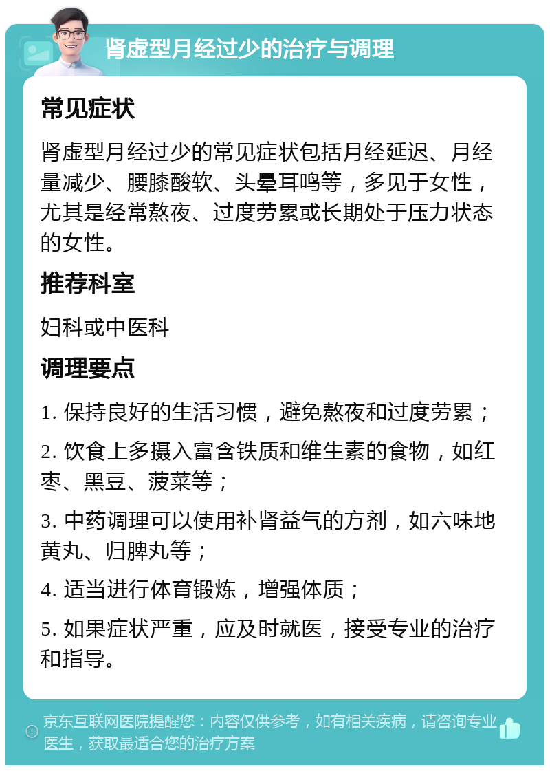 肾虚型月经过少的治疗与调理 常见症状 肾虚型月经过少的常见症状包括月经延迟、月经量减少、腰膝酸软、头晕耳鸣等，多见于女性，尤其是经常熬夜、过度劳累或长期处于压力状态的女性。 推荐科室 妇科或中医科 调理要点 1. 保持良好的生活习惯，避免熬夜和过度劳累； 2. 饮食上多摄入富含铁质和维生素的食物，如红枣、黑豆、菠菜等； 3. 中药调理可以使用补肾益气的方剂，如六味地黄丸、归脾丸等； 4. 适当进行体育锻炼，增强体质； 5. 如果症状严重，应及时就医，接受专业的治疗和指导。