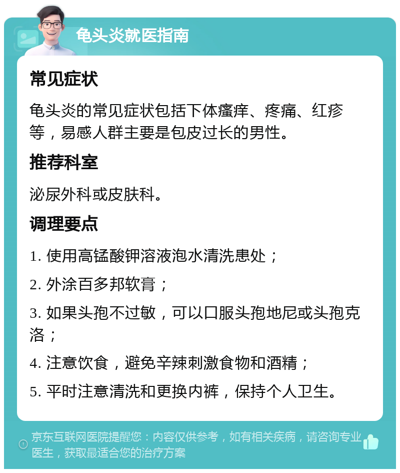 龟头炎就医指南 常见症状 龟头炎的常见症状包括下体瘙痒、疼痛、红疹等，易感人群主要是包皮过长的男性。 推荐科室 泌尿外科或皮肤科。 调理要点 1. 使用高锰酸钾溶液泡水清洗患处； 2. 外涂百多邦软膏； 3. 如果头孢不过敏，可以口服头孢地尼或头孢克洛； 4. 注意饮食，避免辛辣刺激食物和酒精； 5. 平时注意清洗和更换内裤，保持个人卫生。