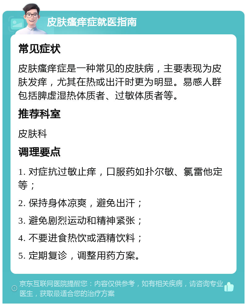 皮肤瘙痒症就医指南 常见症状 皮肤瘙痒症是一种常见的皮肤病，主要表现为皮肤发痒，尤其在热或出汗时更为明显。易感人群包括脾虚湿热体质者、过敏体质者等。 推荐科室 皮肤科 调理要点 1. 对症抗过敏止痒，口服药如扑尔敏、氯雷他定等； 2. 保持身体凉爽，避免出汗； 3. 避免剧烈运动和精神紧张； 4. 不要进食热饮或酒精饮料； 5. 定期复诊，调整用药方案。