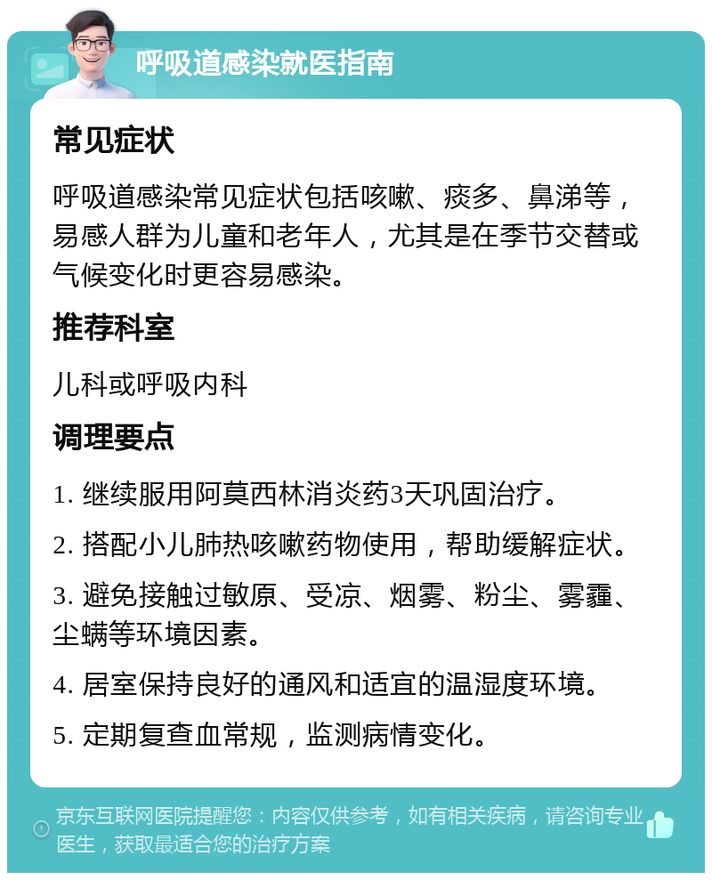 呼吸道感染就医指南 常见症状 呼吸道感染常见症状包括咳嗽、痰多、鼻涕等，易感人群为儿童和老年人，尤其是在季节交替或气候变化时更容易感染。 推荐科室 儿科或呼吸内科 调理要点 1. 继续服用阿莫西林消炎药3天巩固治疗。 2. 搭配小儿肺热咳嗽药物使用，帮助缓解症状。 3. 避免接触过敏原、受凉、烟雾、粉尘、雾霾、尘螨等环境因素。 4. 居室保持良好的通风和适宜的温湿度环境。 5. 定期复查血常规，监测病情变化。