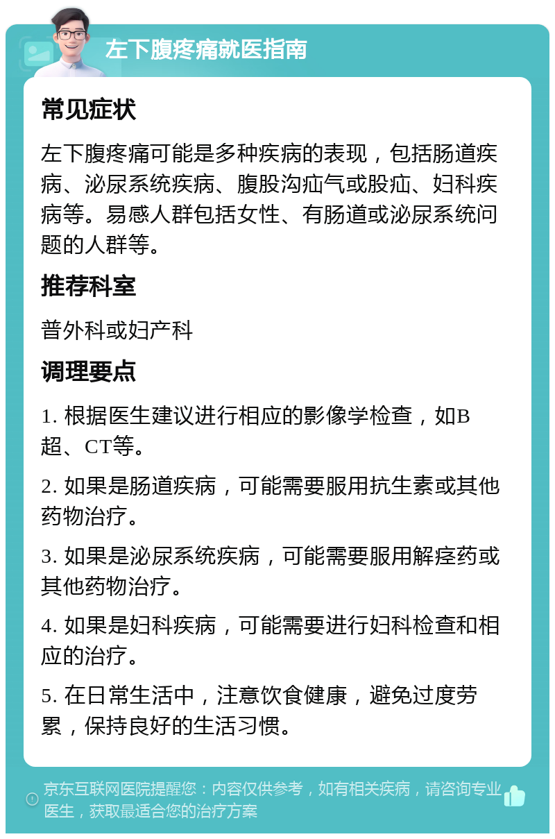 左下腹疼痛就医指南 常见症状 左下腹疼痛可能是多种疾病的表现，包括肠道疾病、泌尿系统疾病、腹股沟疝气或股疝、妇科疾病等。易感人群包括女性、有肠道或泌尿系统问题的人群等。 推荐科室 普外科或妇产科 调理要点 1. 根据医生建议进行相应的影像学检查，如B超、CT等。 2. 如果是肠道疾病，可能需要服用抗生素或其他药物治疗。 3. 如果是泌尿系统疾病，可能需要服用解痉药或其他药物治疗。 4. 如果是妇科疾病，可能需要进行妇科检查和相应的治疗。 5. 在日常生活中，注意饮食健康，避免过度劳累，保持良好的生活习惯。