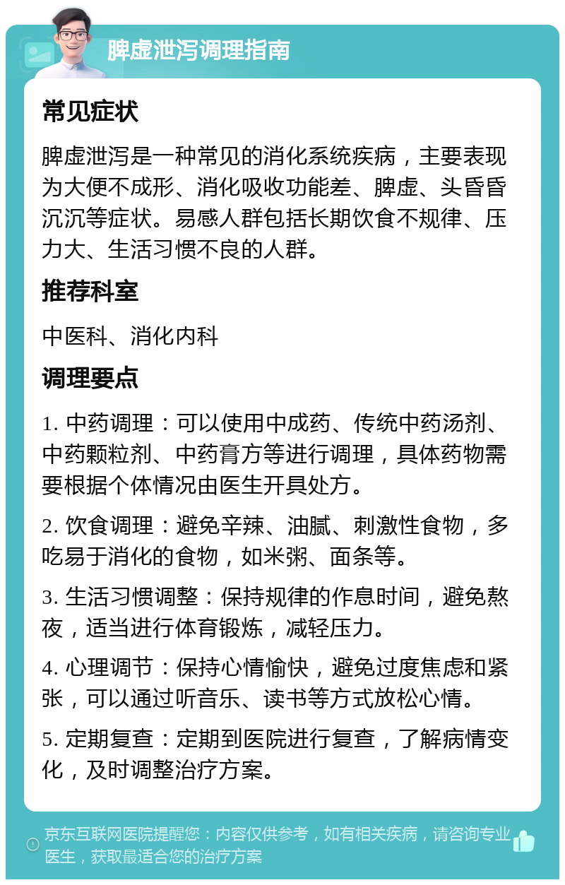 脾虚泄泻调理指南 常见症状 脾虚泄泻是一种常见的消化系统疾病，主要表现为大便不成形、消化吸收功能差、脾虚、头昏昏沉沉等症状。易感人群包括长期饮食不规律、压力大、生活习惯不良的人群。 推荐科室 中医科、消化内科 调理要点 1. 中药调理：可以使用中成药、传统中药汤剂、中药颗粒剂、中药膏方等进行调理，具体药物需要根据个体情况由医生开具处方。 2. 饮食调理：避免辛辣、油腻、刺激性食物，多吃易于消化的食物，如米粥、面条等。 3. 生活习惯调整：保持规律的作息时间，避免熬夜，适当进行体育锻炼，减轻压力。 4. 心理调节：保持心情愉快，避免过度焦虑和紧张，可以通过听音乐、读书等方式放松心情。 5. 定期复查：定期到医院进行复查，了解病情变化，及时调整治疗方案。