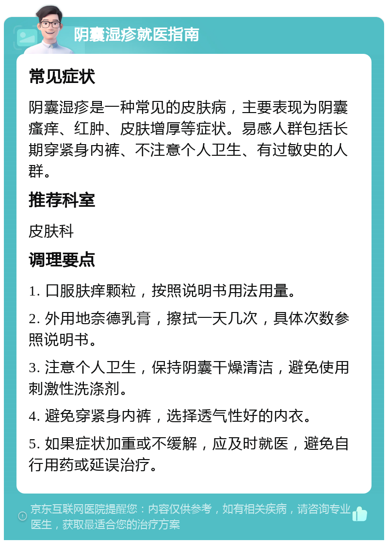 阴囊湿疹就医指南 常见症状 阴囊湿疹是一种常见的皮肤病，主要表现为阴囊瘙痒、红肿、皮肤增厚等症状。易感人群包括长期穿紧身内裤、不注意个人卫生、有过敏史的人群。 推荐科室 皮肤科 调理要点 1. 口服肤痒颗粒，按照说明书用法用量。 2. 外用地奈德乳膏，擦拭一天几次，具体次数参照说明书。 3. 注意个人卫生，保持阴囊干燥清洁，避免使用刺激性洗涤剂。 4. 避免穿紧身内裤，选择透气性好的内衣。 5. 如果症状加重或不缓解，应及时就医，避免自行用药或延误治疗。