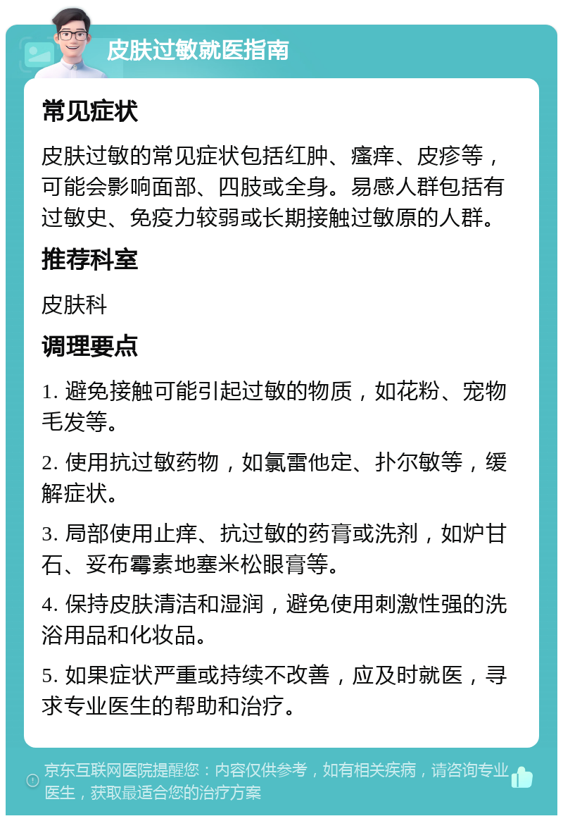 皮肤过敏就医指南 常见症状 皮肤过敏的常见症状包括红肿、瘙痒、皮疹等，可能会影响面部、四肢或全身。易感人群包括有过敏史、免疫力较弱或长期接触过敏原的人群。 推荐科室 皮肤科 调理要点 1. 避免接触可能引起过敏的物质，如花粉、宠物毛发等。 2. 使用抗过敏药物，如氯雷他定、扑尔敏等，缓解症状。 3. 局部使用止痒、抗过敏的药膏或洗剂，如炉甘石、妥布霉素地塞米松眼膏等。 4. 保持皮肤清洁和湿润，避免使用刺激性强的洗浴用品和化妆品。 5. 如果症状严重或持续不改善，应及时就医，寻求专业医生的帮助和治疗。