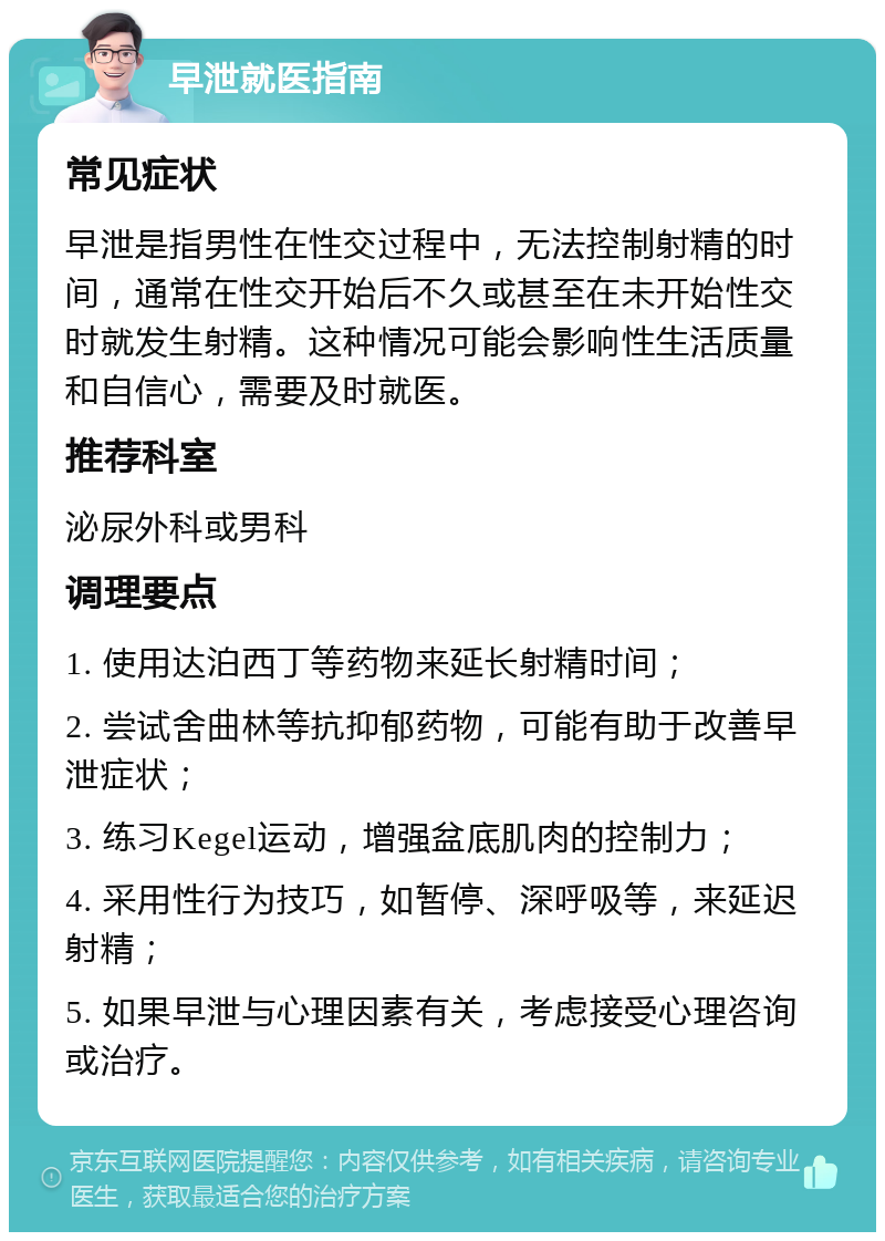 早泄就医指南 常见症状 早泄是指男性在性交过程中，无法控制射精的时间，通常在性交开始后不久或甚至在未开始性交时就发生射精。这种情况可能会影响性生活质量和自信心，需要及时就医。 推荐科室 泌尿外科或男科 调理要点 1. 使用达泊西丁等药物来延长射精时间； 2. 尝试舍曲林等抗抑郁药物，可能有助于改善早泄症状； 3. 练习Kegel运动，增强盆底肌肉的控制力； 4. 采用性行为技巧，如暂停、深呼吸等，来延迟射精； 5. 如果早泄与心理因素有关，考虑接受心理咨询或治疗。