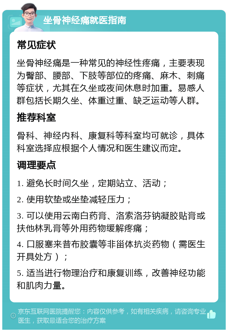 坐骨神经痛就医指南 常见症状 坐骨神经痛是一种常见的神经性疼痛，主要表现为臀部、腰部、下肢等部位的疼痛、麻木、刺痛等症状，尤其在久坐或夜间休息时加重。易感人群包括长期久坐、体重过重、缺乏运动等人群。 推荐科室 骨科、神经内科、康复科等科室均可就诊，具体科室选择应根据个人情况和医生建议而定。 调理要点 1. 避免长时间久坐，定期站立、活动； 2. 使用软垫或坐垫减轻压力； 3. 可以使用云南白药膏、洛索洛芬钠凝胶贴膏或扶他林乳膏等外用药物缓解疼痛； 4. 口服塞来昔布胶囊等非甾体抗炎药物（需医生开具处方）； 5. 适当进行物理治疗和康复训练，改善神经功能和肌肉力量。