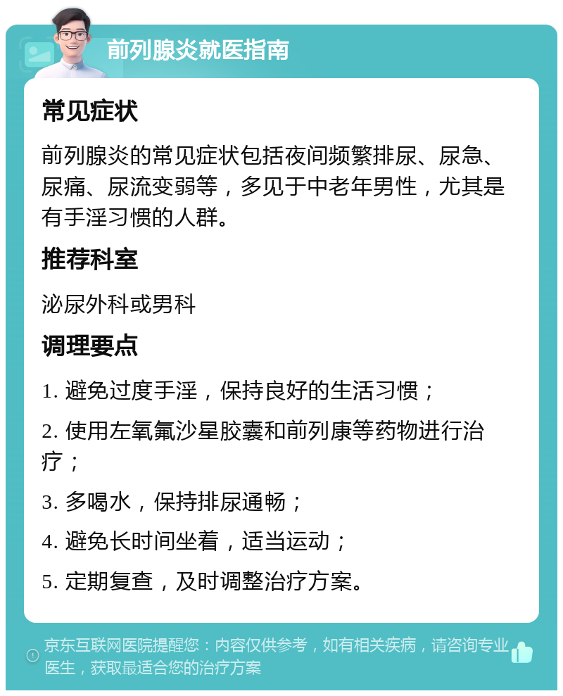 前列腺炎就医指南 常见症状 前列腺炎的常见症状包括夜间频繁排尿、尿急、尿痛、尿流变弱等，多见于中老年男性，尤其是有手淫习惯的人群。 推荐科室 泌尿外科或男科 调理要点 1. 避免过度手淫，保持良好的生活习惯； 2. 使用左氧氟沙星胶囊和前列康等药物进行治疗； 3. 多喝水，保持排尿通畅； 4. 避免长时间坐着，适当运动； 5. 定期复查，及时调整治疗方案。