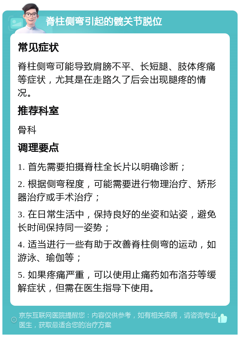 脊柱侧弯引起的髋关节脱位 常见症状 脊柱侧弯可能导致肩膀不平、长短腿、肢体疼痛等症状，尤其是在走路久了后会出现腿疼的情况。 推荐科室 骨科 调理要点 1. 首先需要拍摄脊柱全长片以明确诊断； 2. 根据侧弯程度，可能需要进行物理治疗、矫形器治疗或手术治疗； 3. 在日常生活中，保持良好的坐姿和站姿，避免长时间保持同一姿势； 4. 适当进行一些有助于改善脊柱侧弯的运动，如游泳、瑜伽等； 5. 如果疼痛严重，可以使用止痛药如布洛芬等缓解症状，但需在医生指导下使用。