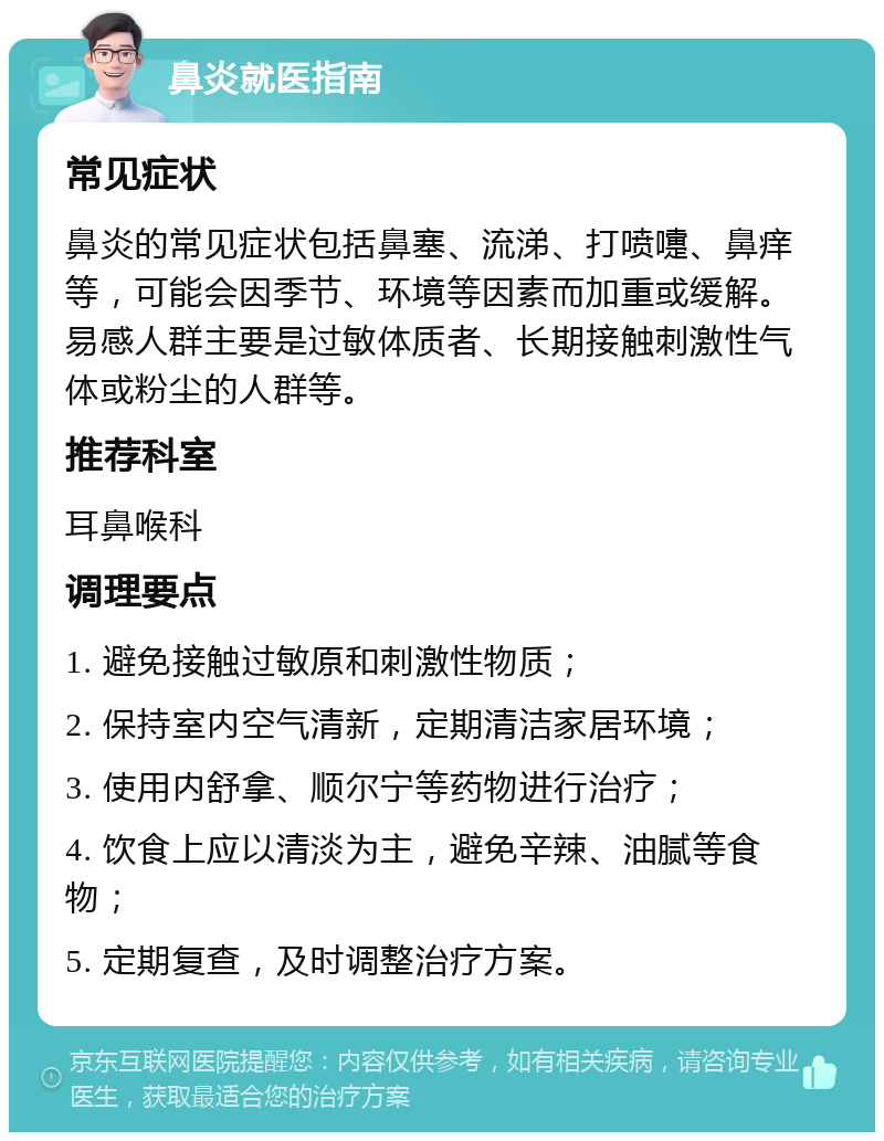 鼻炎就医指南 常见症状 鼻炎的常见症状包括鼻塞、流涕、打喷嚏、鼻痒等，可能会因季节、环境等因素而加重或缓解。易感人群主要是过敏体质者、长期接触刺激性气体或粉尘的人群等。 推荐科室 耳鼻喉科 调理要点 1. 避免接触过敏原和刺激性物质； 2. 保持室内空气清新，定期清洁家居环境； 3. 使用内舒拿、顺尔宁等药物进行治疗； 4. 饮食上应以清淡为主，避免辛辣、油腻等食物； 5. 定期复查，及时调整治疗方案。