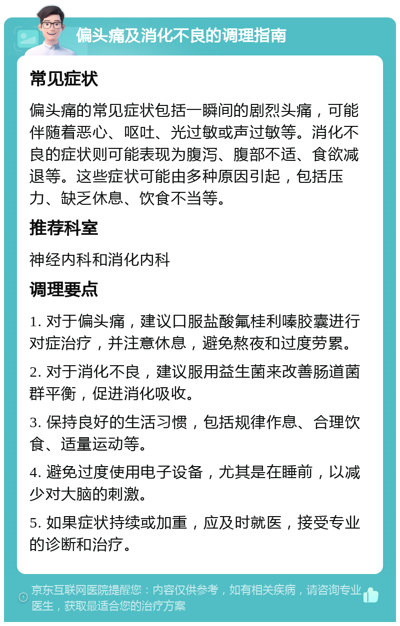 偏头痛及消化不良的调理指南 常见症状 偏头痛的常见症状包括一瞬间的剧烈头痛，可能伴随着恶心、呕吐、光过敏或声过敏等。消化不良的症状则可能表现为腹泻、腹部不适、食欲减退等。这些症状可能由多种原因引起，包括压力、缺乏休息、饮食不当等。 推荐科室 神经内科和消化内科 调理要点 1. 对于偏头痛，建议口服盐酸氟桂利嗪胶囊进行对症治疗，并注意休息，避免熬夜和过度劳累。 2. 对于消化不良，建议服用益生菌来改善肠道菌群平衡，促进消化吸收。 3. 保持良好的生活习惯，包括规律作息、合理饮食、适量运动等。 4. 避免过度使用电子设备，尤其是在睡前，以减少对大脑的刺激。 5. 如果症状持续或加重，应及时就医，接受专业的诊断和治疗。