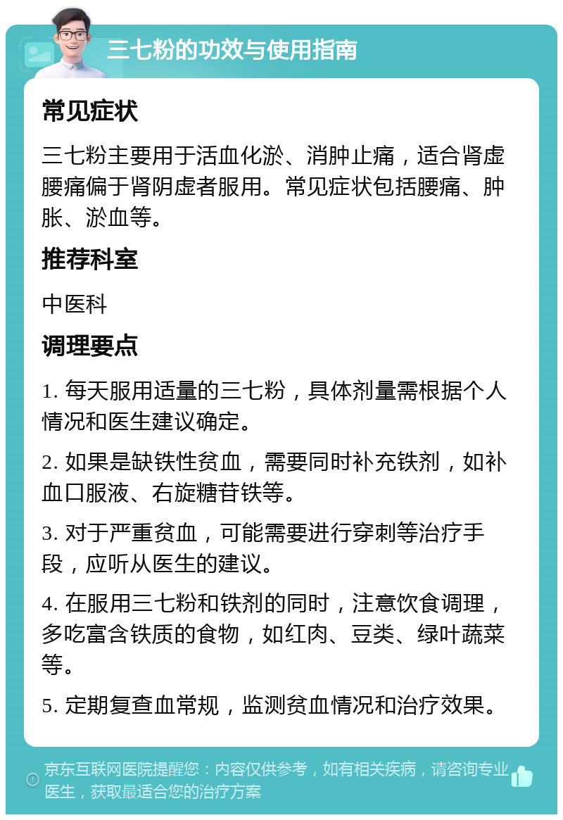 三七粉的功效与使用指南 常见症状 三七粉主要用于活血化淤、消肿止痛，适合肾虚腰痛偏于肾阴虚者服用。常见症状包括腰痛、肿胀、淤血等。 推荐科室 中医科 调理要点 1. 每天服用适量的三七粉，具体剂量需根据个人情况和医生建议确定。 2. 如果是缺铁性贫血，需要同时补充铁剂，如补血口服液、右旋糖苷铁等。 3. 对于严重贫血，可能需要进行穿刺等治疗手段，应听从医生的建议。 4. 在服用三七粉和铁剂的同时，注意饮食调理，多吃富含铁质的食物，如红肉、豆类、绿叶蔬菜等。 5. 定期复查血常规，监测贫血情况和治疗效果。