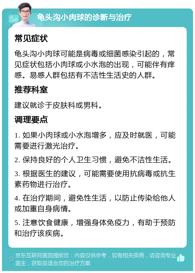 龟头沟小肉球的诊断与治疗 常见症状 龟头沟小肉球可能是病毒或细菌感染引起的，常见症状包括小肉球或小水泡的出现，可能伴有痒感。易感人群包括有不洁性生活史的人群。 推荐科室 建议就诊于皮肤科或男科。 调理要点 1. 如果小肉球或小水泡增多，应及时就医，可能需要进行激光治疗。 2. 保持良好的个人卫生习惯，避免不洁性生活。 3. 根据医生的建议，可能需要使用抗病毒或抗生素药物进行治疗。 4. 在治疗期间，避免性生活，以防止传染给他人或加重自身病情。 5. 注意饮食健康，增强身体免疫力，有助于预防和治疗该疾病。