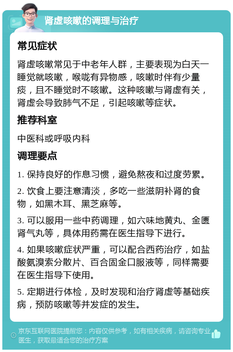 肾虚咳嗽的调理与治疗 常见症状 肾虚咳嗽常见于中老年人群，主要表现为白天一睡觉就咳嗽，喉咙有异物感，咳嗽时伴有少量痰，且不睡觉时不咳嗽。这种咳嗽与肾虚有关，肾虚会导致肺气不足，引起咳嗽等症状。 推荐科室 中医科或呼吸内科 调理要点 1. 保持良好的作息习惯，避免熬夜和过度劳累。 2. 饮食上要注意清淡，多吃一些滋阴补肾的食物，如黑木耳、黑芝麻等。 3. 可以服用一些中药调理，如六味地黄丸、金匮肾气丸等，具体用药需在医生指导下进行。 4. 如果咳嗽症状严重，可以配合西药治疗，如盐酸氨溴索分散片、百合固金口服液等，同样需要在医生指导下使用。 5. 定期进行体检，及时发现和治疗肾虚等基础疾病，预防咳嗽等并发症的发生。