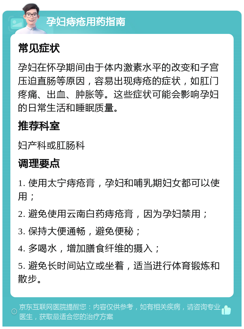 孕妇痔疮用药指南 常见症状 孕妇在怀孕期间由于体内激素水平的改变和子宫压迫直肠等原因，容易出现痔疮的症状，如肛门疼痛、出血、肿胀等。这些症状可能会影响孕妇的日常生活和睡眠质量。 推荐科室 妇产科或肛肠科 调理要点 1. 使用太宁痔疮膏，孕妇和哺乳期妇女都可以使用； 2. 避免使用云南白药痔疮膏，因为孕妇禁用； 3. 保持大便通畅，避免便秘； 4. 多喝水，增加膳食纤维的摄入； 5. 避免长时间站立或坐着，适当进行体育锻炼和散步。