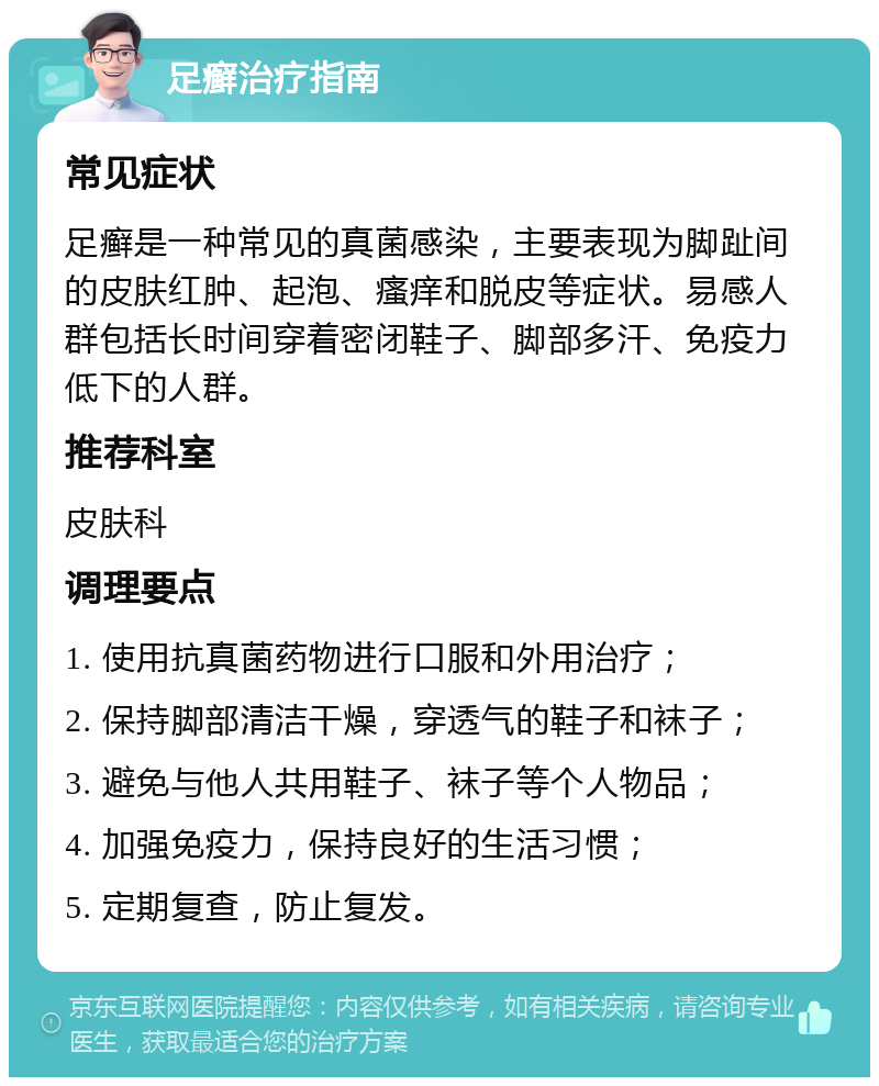 足癣治疗指南 常见症状 足癣是一种常见的真菌感染，主要表现为脚趾间的皮肤红肿、起泡、瘙痒和脱皮等症状。易感人群包括长时间穿着密闭鞋子、脚部多汗、免疫力低下的人群。 推荐科室 皮肤科 调理要点 1. 使用抗真菌药物进行口服和外用治疗； 2. 保持脚部清洁干燥，穿透气的鞋子和袜子； 3. 避免与他人共用鞋子、袜子等个人物品； 4. 加强免疫力，保持良好的生活习惯； 5. 定期复查，防止复发。