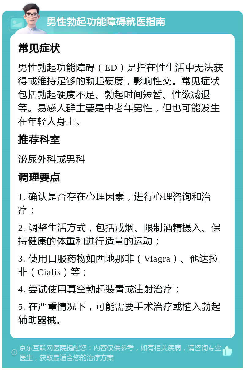 男性勃起功能障碍就医指南 常见症状 男性勃起功能障碍（ED）是指在性生活中无法获得或维持足够的勃起硬度，影响性交。常见症状包括勃起硬度不足、勃起时间短暂、性欲减退等。易感人群主要是中老年男性，但也可能发生在年轻人身上。 推荐科室 泌尿外科或男科 调理要点 1. 确认是否存在心理因素，进行心理咨询和治疗； 2. 调整生活方式，包括戒烟、限制酒精摄入、保持健康的体重和进行适量的运动； 3. 使用口服药物如西地那非（Viagra）、他达拉非（Cialis）等； 4. 尝试使用真空勃起装置或注射治疗； 5. 在严重情况下，可能需要手术治疗或植入勃起辅助器械。