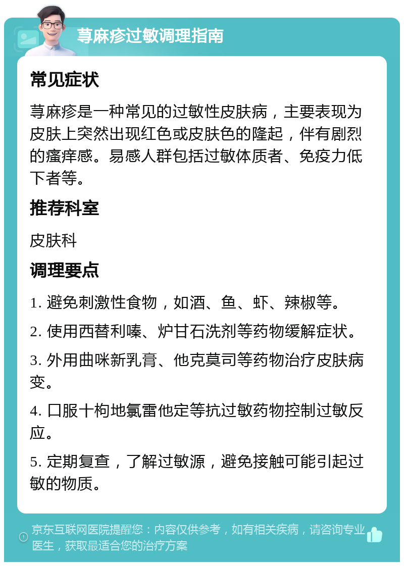 荨麻疹过敏调理指南 常见症状 荨麻疹是一种常见的过敏性皮肤病，主要表现为皮肤上突然出现红色或皮肤色的隆起，伴有剧烈的瘙痒感。易感人群包括过敏体质者、免疫力低下者等。 推荐科室 皮肤科 调理要点 1. 避免刺激性食物，如酒、鱼、虾、辣椒等。 2. 使用西替利嗪、炉甘石洗剂等药物缓解症状。 3. 外用曲咪新乳膏、他克莫司等药物治疗皮肤病变。 4. 口服十枸地氯雷他定等抗过敏药物控制过敏反应。 5. 定期复查，了解过敏源，避免接触可能引起过敏的物质。