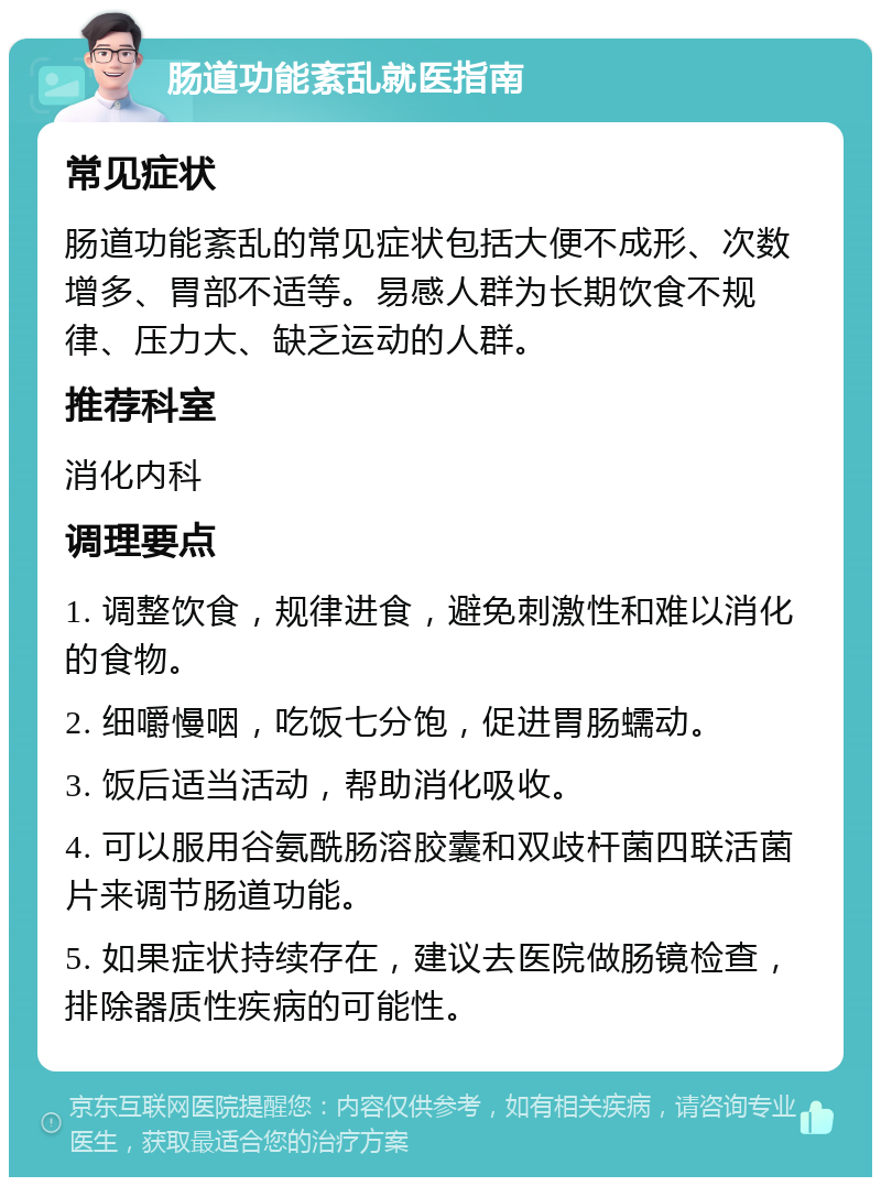 肠道功能紊乱就医指南 常见症状 肠道功能紊乱的常见症状包括大便不成形、次数增多、胃部不适等。易感人群为长期饮食不规律、压力大、缺乏运动的人群。 推荐科室 消化内科 调理要点 1. 调整饮食，规律进食，避免刺激性和难以消化的食物。 2. 细嚼慢咽，吃饭七分饱，促进胃肠蠕动。 3. 饭后适当活动，帮助消化吸收。 4. 可以服用谷氨酰肠溶胶囊和双歧杆菌四联活菌片来调节肠道功能。 5. 如果症状持续存在，建议去医院做肠镜检查，排除器质性疾病的可能性。