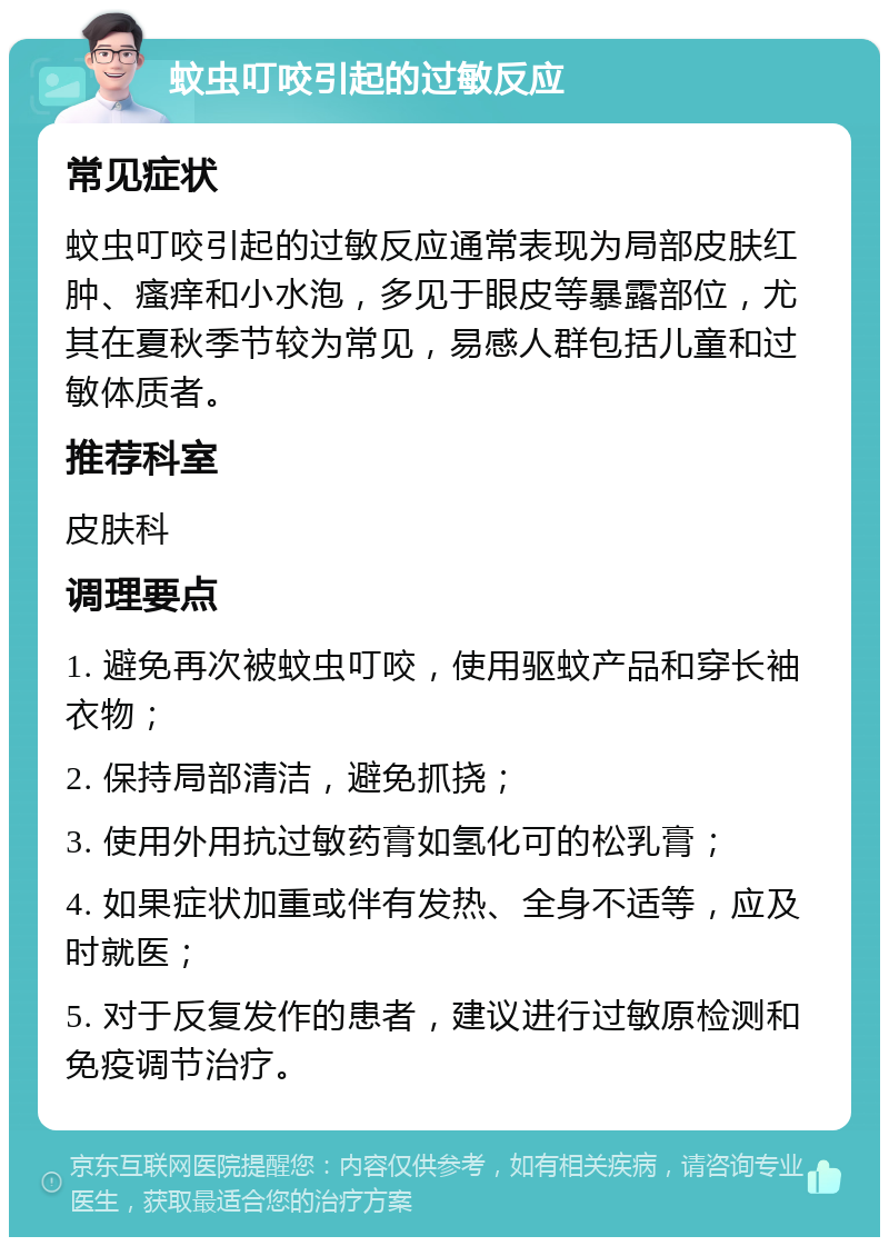 蚊虫叮咬引起的过敏反应 常见症状 蚊虫叮咬引起的过敏反应通常表现为局部皮肤红肿、瘙痒和小水泡，多见于眼皮等暴露部位，尤其在夏秋季节较为常见，易感人群包括儿童和过敏体质者。 推荐科室 皮肤科 调理要点 1. 避免再次被蚊虫叮咬，使用驱蚊产品和穿长袖衣物； 2. 保持局部清洁，避免抓挠； 3. 使用外用抗过敏药膏如氢化可的松乳膏； 4. 如果症状加重或伴有发热、全身不适等，应及时就医； 5. 对于反复发作的患者，建议进行过敏原检测和免疫调节治疗。