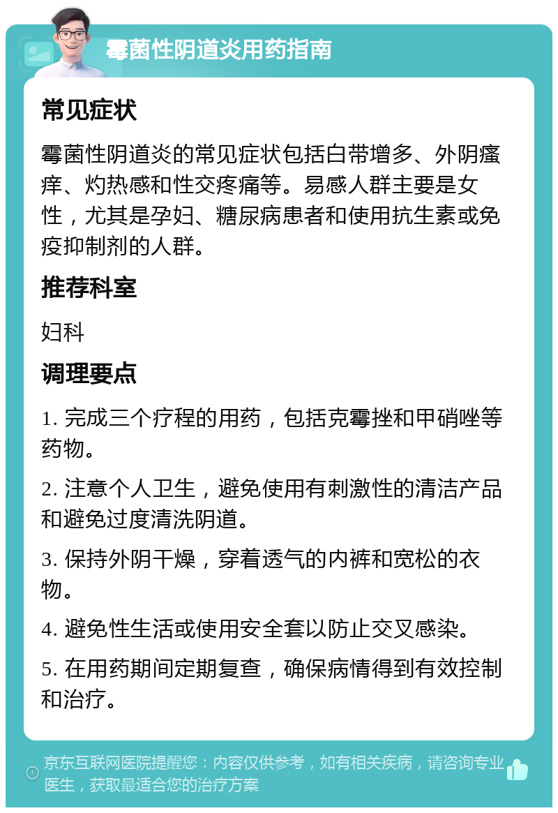 霉菌性阴道炎用药指南 常见症状 霉菌性阴道炎的常见症状包括白带增多、外阴瘙痒、灼热感和性交疼痛等。易感人群主要是女性，尤其是孕妇、糖尿病患者和使用抗生素或免疫抑制剂的人群。 推荐科室 妇科 调理要点 1. 完成三个疗程的用药，包括克霉挫和甲硝唑等药物。 2. 注意个人卫生，避免使用有刺激性的清洁产品和避免过度清洗阴道。 3. 保持外阴干燥，穿着透气的内裤和宽松的衣物。 4. 避免性生活或使用安全套以防止交叉感染。 5. 在用药期间定期复查，确保病情得到有效控制和治疗。