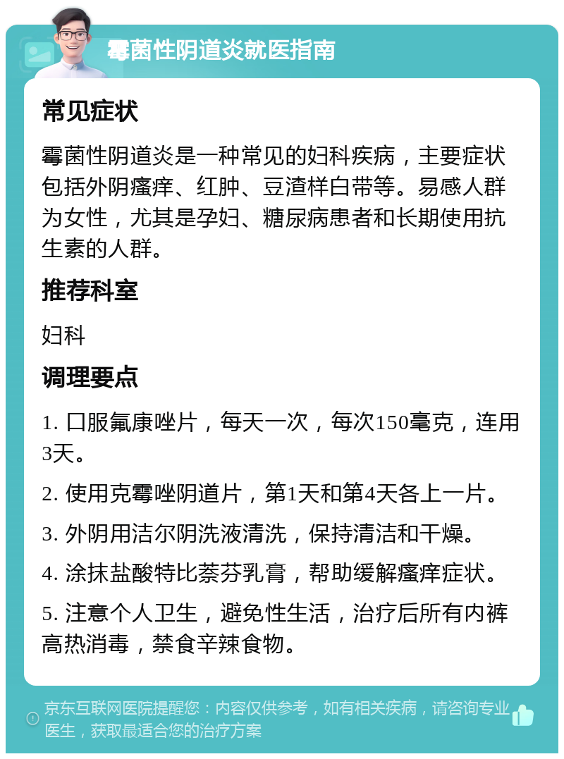 霉菌性阴道炎就医指南 常见症状 霉菌性阴道炎是一种常见的妇科疾病，主要症状包括外阴瘙痒、红肿、豆渣样白带等。易感人群为女性，尤其是孕妇、糖尿病患者和长期使用抗生素的人群。 推荐科室 妇科 调理要点 1. 口服氟康唑片，每天一次，每次150毫克，连用3天。 2. 使用克霉唑阴道片，第1天和第4天各上一片。 3. 外阴用洁尔阴洗液清洗，保持清洁和干燥。 4. 涂抹盐酸特比萘芬乳膏，帮助缓解瘙痒症状。 5. 注意个人卫生，避免性生活，治疗后所有内裤高热消毒，禁食辛辣食物。