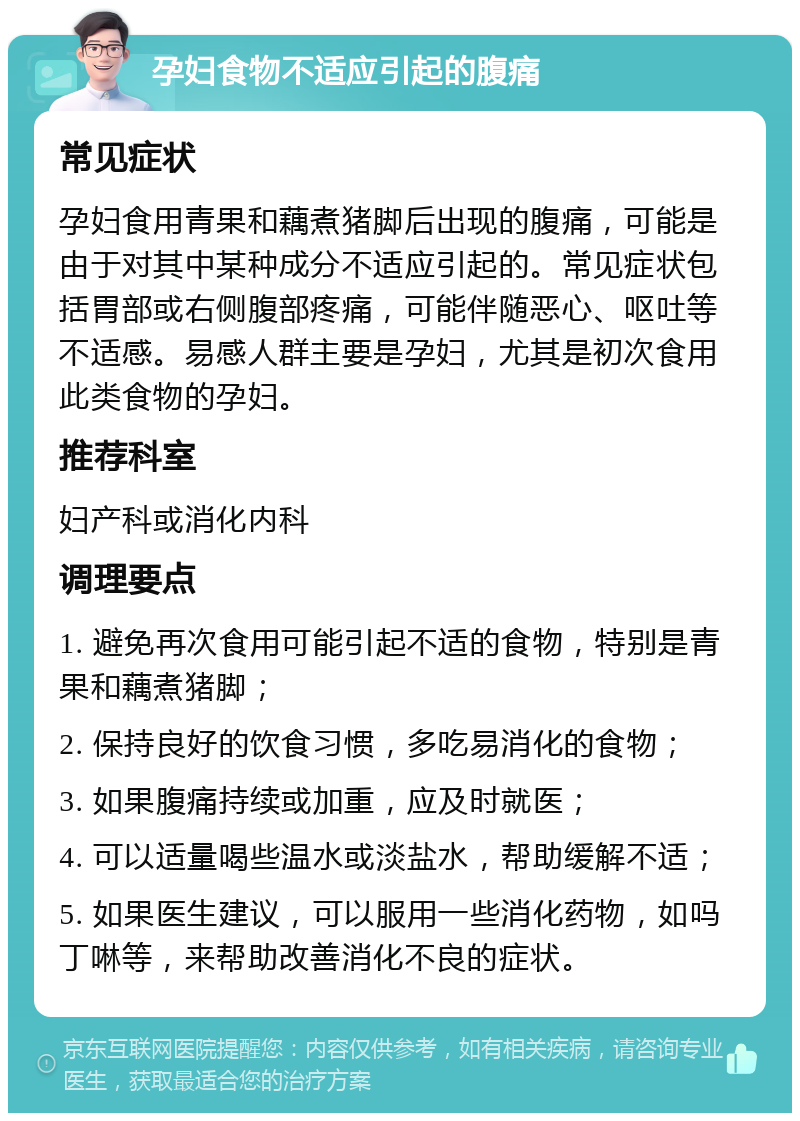 孕妇食物不适应引起的腹痛 常见症状 孕妇食用青果和藕煮猪脚后出现的腹痛，可能是由于对其中某种成分不适应引起的。常见症状包括胃部或右侧腹部疼痛，可能伴随恶心、呕吐等不适感。易感人群主要是孕妇，尤其是初次食用此类食物的孕妇。 推荐科室 妇产科或消化内科 调理要点 1. 避免再次食用可能引起不适的食物，特别是青果和藕煮猪脚； 2. 保持良好的饮食习惯，多吃易消化的食物； 3. 如果腹痛持续或加重，应及时就医； 4. 可以适量喝些温水或淡盐水，帮助缓解不适； 5. 如果医生建议，可以服用一些消化药物，如吗丁啉等，来帮助改善消化不良的症状。