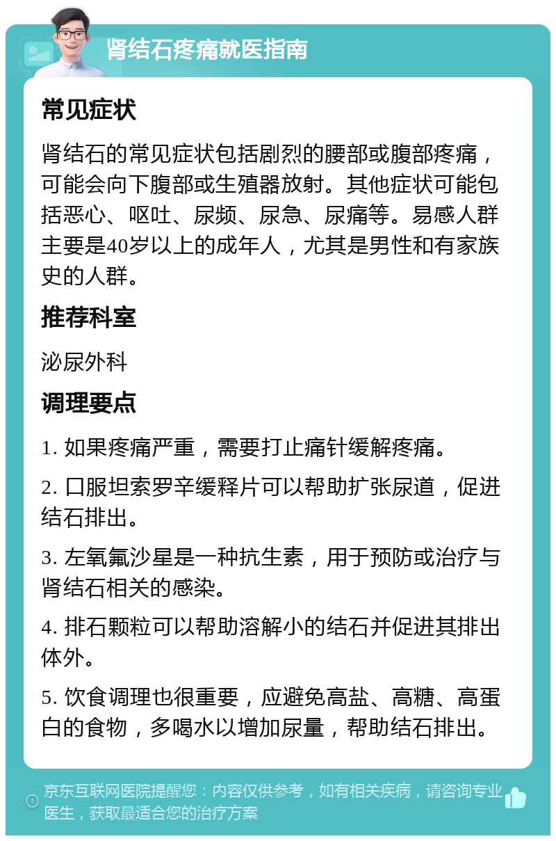 肾结石疼痛就医指南 常见症状 肾结石的常见症状包括剧烈的腰部或腹部疼痛，可能会向下腹部或生殖器放射。其他症状可能包括恶心、呕吐、尿频、尿急、尿痛等。易感人群主要是40岁以上的成年人，尤其是男性和有家族史的人群。 推荐科室 泌尿外科 调理要点 1. 如果疼痛严重，需要打止痛针缓解疼痛。 2. 口服坦索罗辛缓释片可以帮助扩张尿道，促进结石排出。 3. 左氧氟沙星是一种抗生素，用于预防或治疗与肾结石相关的感染。 4. 排石颗粒可以帮助溶解小的结石并促进其排出体外。 5. 饮食调理也很重要，应避免高盐、高糖、高蛋白的食物，多喝水以增加尿量，帮助结石排出。