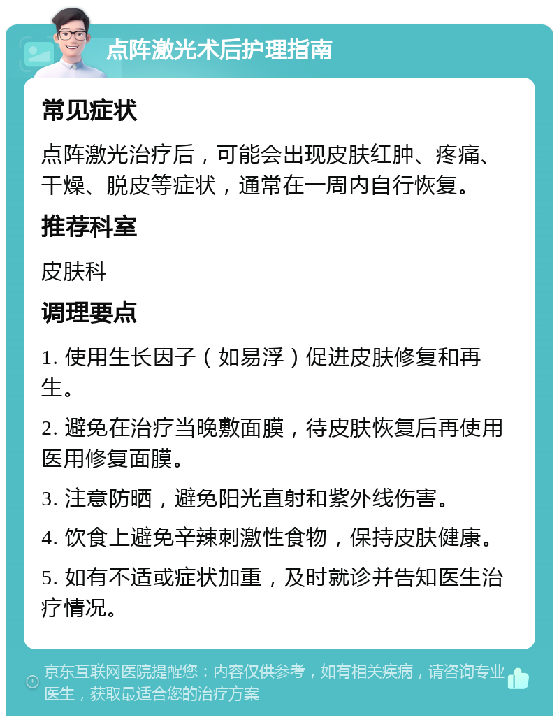 点阵激光术后护理指南 常见症状 点阵激光治疗后，可能会出现皮肤红肿、疼痛、干燥、脱皮等症状，通常在一周内自行恢复。 推荐科室 皮肤科 调理要点 1. 使用生长因子（如易浮）促进皮肤修复和再生。 2. 避免在治疗当晚敷面膜，待皮肤恢复后再使用医用修复面膜。 3. 注意防晒，避免阳光直射和紫外线伤害。 4. 饮食上避免辛辣刺激性食物，保持皮肤健康。 5. 如有不适或症状加重，及时就诊并告知医生治疗情况。