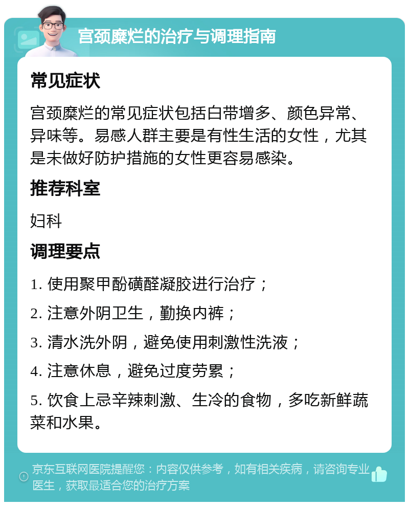 宫颈糜烂的治疗与调理指南 常见症状 宫颈糜烂的常见症状包括白带增多、颜色异常、异味等。易感人群主要是有性生活的女性，尤其是未做好防护措施的女性更容易感染。 推荐科室 妇科 调理要点 1. 使用聚甲酚磺醛凝胶进行治疗； 2. 注意外阴卫生，勤换内裤； 3. 清水洗外阴，避免使用刺激性洗液； 4. 注意休息，避免过度劳累； 5. 饮食上忌辛辣刺激、生冷的食物，多吃新鲜蔬菜和水果。