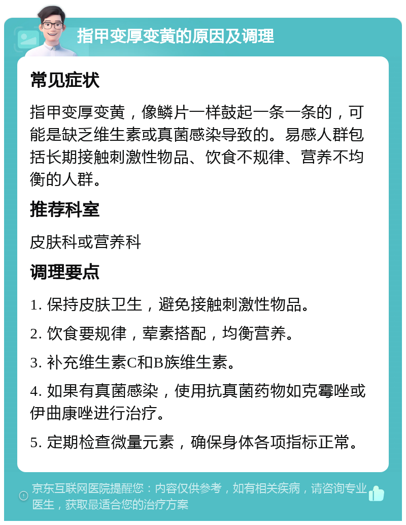 指甲变厚变黄的原因及调理 常见症状 指甲变厚变黄，像鳞片一样鼓起一条一条的，可能是缺乏维生素或真菌感染导致的。易感人群包括长期接触刺激性物品、饮食不规律、营养不均衡的人群。 推荐科室 皮肤科或营养科 调理要点 1. 保持皮肤卫生，避免接触刺激性物品。 2. 饮食要规律，荤素搭配，均衡营养。 3. 补充维生素C和B族维生素。 4. 如果有真菌感染，使用抗真菌药物如克霉唑或伊曲康唑进行治疗。 5. 定期检查微量元素，确保身体各项指标正常。