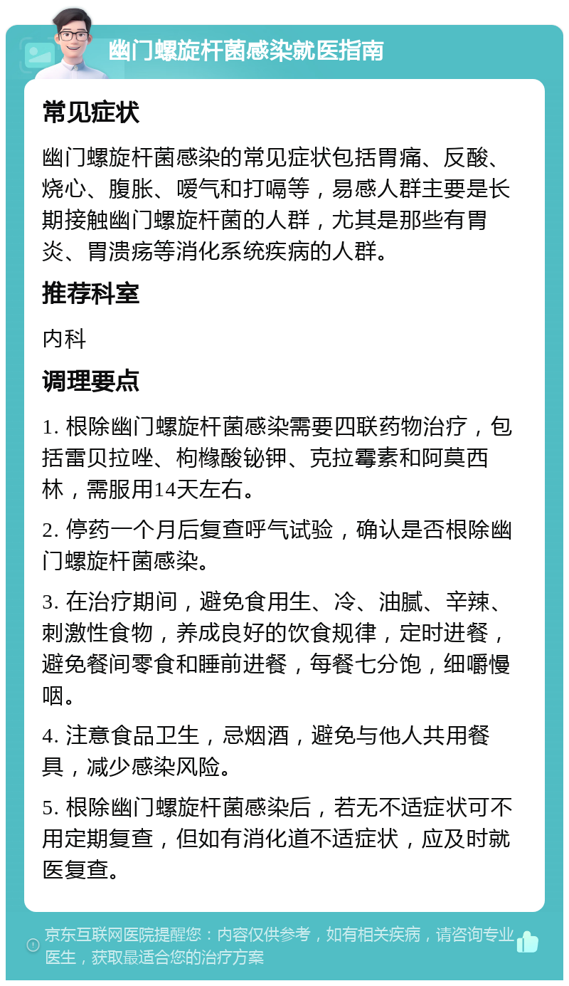 幽门螺旋杆菌感染就医指南 常见症状 幽门螺旋杆菌感染的常见症状包括胃痛、反酸、烧心、腹胀、嗳气和打嗝等，易感人群主要是长期接触幽门螺旋杆菌的人群，尤其是那些有胃炎、胃溃疡等消化系统疾病的人群。 推荐科室 内科 调理要点 1. 根除幽门螺旋杆菌感染需要四联药物治疗，包括雷贝拉唑、枸橼酸铋钾、克拉霉素和阿莫西林，需服用14天左右。 2. 停药一个月后复查呼气试验，确认是否根除幽门螺旋杆菌感染。 3. 在治疗期间，避免食用生、冷、油腻、辛辣、刺激性食物，养成良好的饮食规律，定时进餐，避免餐间零食和睡前进餐，每餐七分饱，细嚼慢咽。 4. 注意食品卫生，忌烟酒，避免与他人共用餐具，减少感染风险。 5. 根除幽门螺旋杆菌感染后，若无不适症状可不用定期复查，但如有消化道不适症状，应及时就医复查。