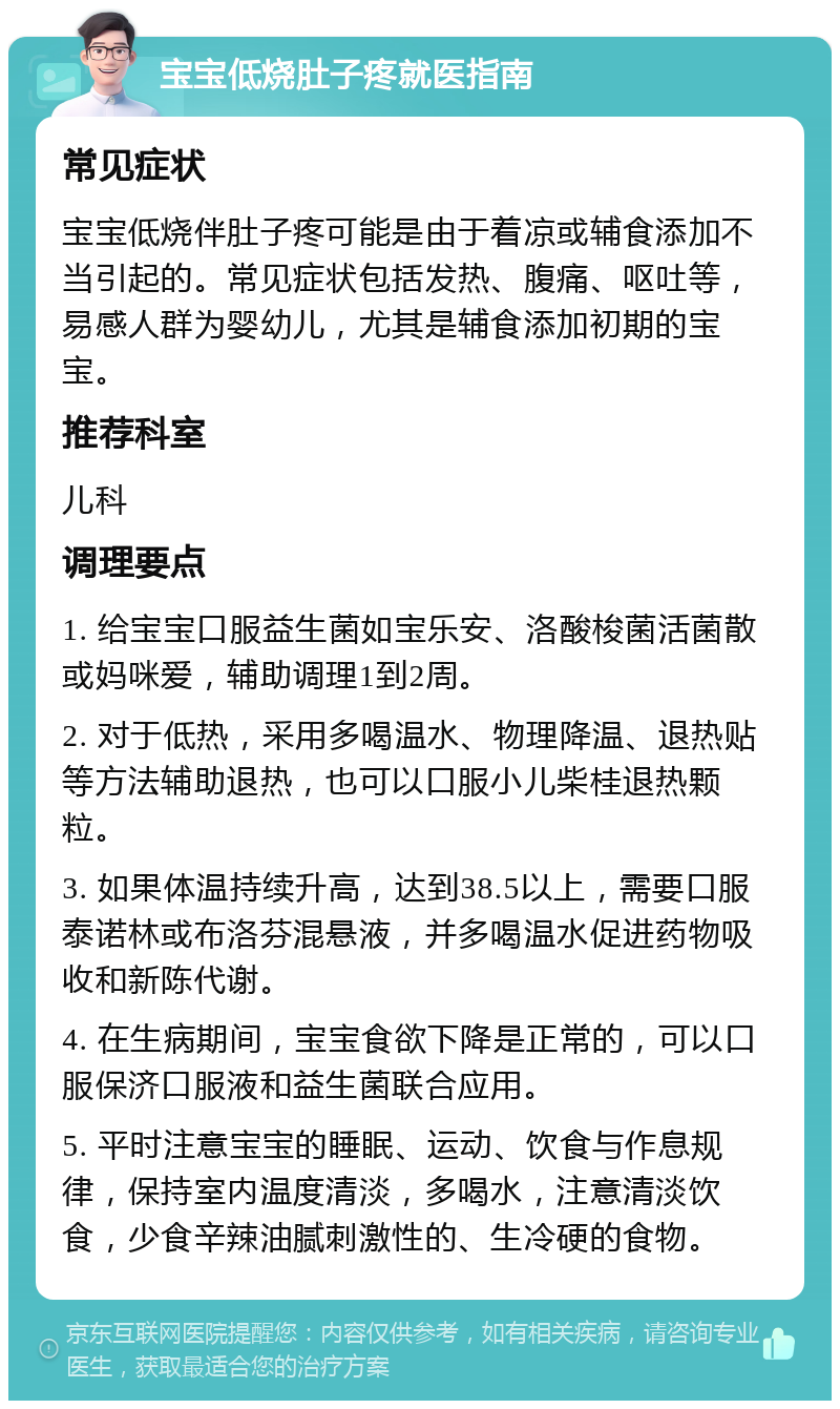 宝宝低烧肚子疼就医指南 常见症状 宝宝低烧伴肚子疼可能是由于着凉或辅食添加不当引起的。常见症状包括发热、腹痛、呕吐等，易感人群为婴幼儿，尤其是辅食添加初期的宝宝。 推荐科室 儿科 调理要点 1. 给宝宝口服益生菌如宝乐安、洛酸梭菌活菌散或妈咪爱，辅助调理1到2周。 2. 对于低热，采用多喝温水、物理降温、退热贴等方法辅助退热，也可以口服小儿柴桂退热颗粒。 3. 如果体温持续升高，达到38.5以上，需要口服泰诺林或布洛芬混悬液，并多喝温水促进药物吸收和新陈代谢。 4. 在生病期间，宝宝食欲下降是正常的，可以口服保济口服液和益生菌联合应用。 5. 平时注意宝宝的睡眠、运动、饮食与作息规律，保持室内温度清淡，多喝水，注意清淡饮食，少食辛辣油腻刺激性的、生冷硬的食物。