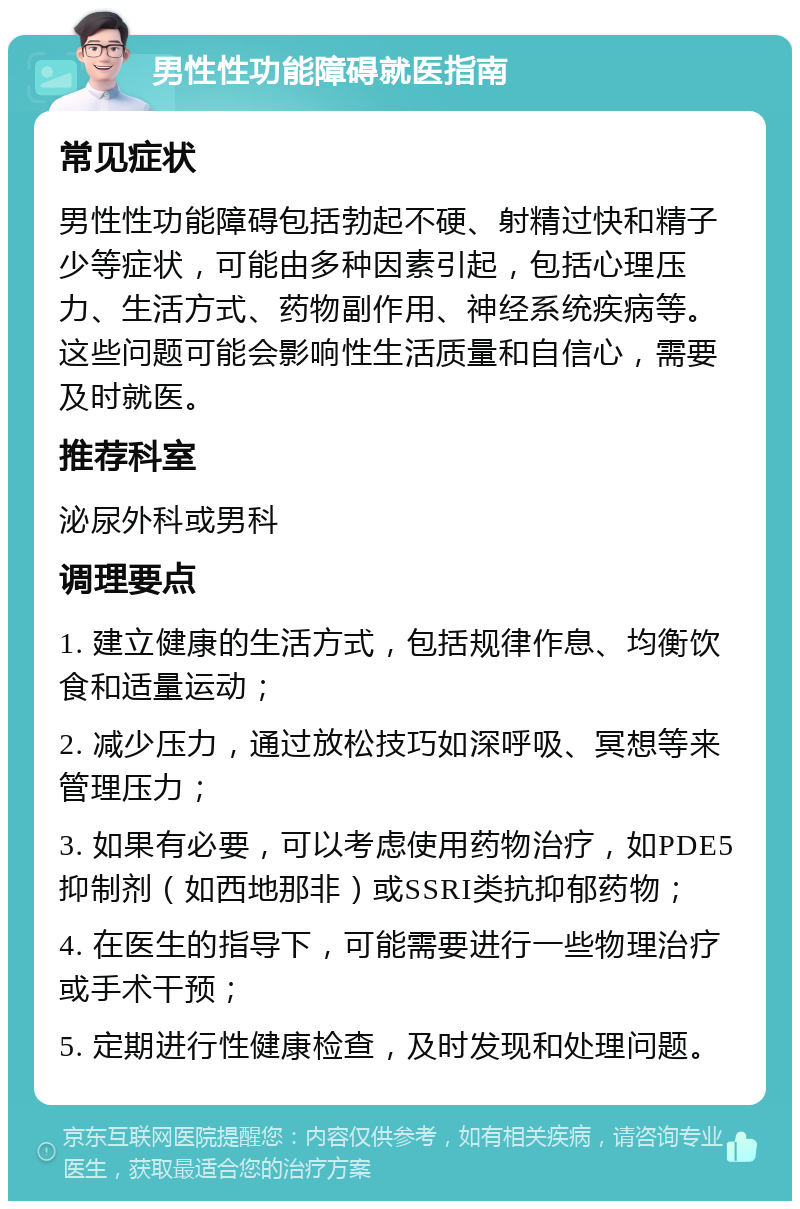 男性性功能障碍就医指南 常见症状 男性性功能障碍包括勃起不硬、射精过快和精子少等症状，可能由多种因素引起，包括心理压力、生活方式、药物副作用、神经系统疾病等。这些问题可能会影响性生活质量和自信心，需要及时就医。 推荐科室 泌尿外科或男科 调理要点 1. 建立健康的生活方式，包括规律作息、均衡饮食和适量运动； 2. 减少压力，通过放松技巧如深呼吸、冥想等来管理压力； 3. 如果有必要，可以考虑使用药物治疗，如PDE5抑制剂（如西地那非）或SSRI类抗抑郁药物； 4. 在医生的指导下，可能需要进行一些物理治疗或手术干预； 5. 定期进行性健康检查，及时发现和处理问题。