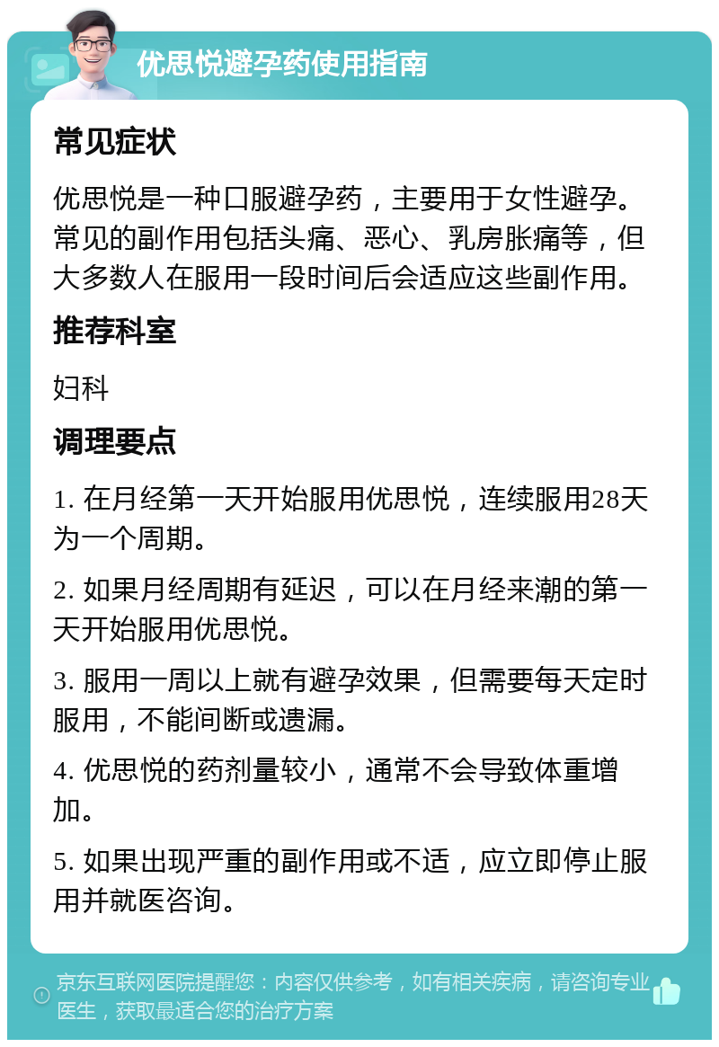 优思悦避孕药使用指南 常见症状 优思悦是一种口服避孕药，主要用于女性避孕。常见的副作用包括头痛、恶心、乳房胀痛等，但大多数人在服用一段时间后会适应这些副作用。 推荐科室 妇科 调理要点 1. 在月经第一天开始服用优思悦，连续服用28天为一个周期。 2. 如果月经周期有延迟，可以在月经来潮的第一天开始服用优思悦。 3. 服用一周以上就有避孕效果，但需要每天定时服用，不能间断或遗漏。 4. 优思悦的药剂量较小，通常不会导致体重增加。 5. 如果出现严重的副作用或不适，应立即停止服用并就医咨询。