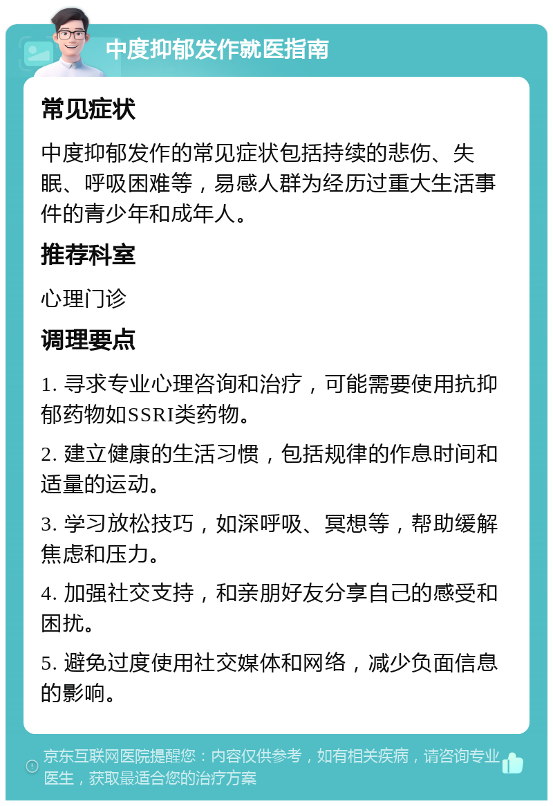 中度抑郁发作就医指南 常见症状 中度抑郁发作的常见症状包括持续的悲伤、失眠、呼吸困难等，易感人群为经历过重大生活事件的青少年和成年人。 推荐科室 心理门诊 调理要点 1. 寻求专业心理咨询和治疗，可能需要使用抗抑郁药物如SSRI类药物。 2. 建立健康的生活习惯，包括规律的作息时间和适量的运动。 3. 学习放松技巧，如深呼吸、冥想等，帮助缓解焦虑和压力。 4. 加强社交支持，和亲朋好友分享自己的感受和困扰。 5. 避免过度使用社交媒体和网络，减少负面信息的影响。