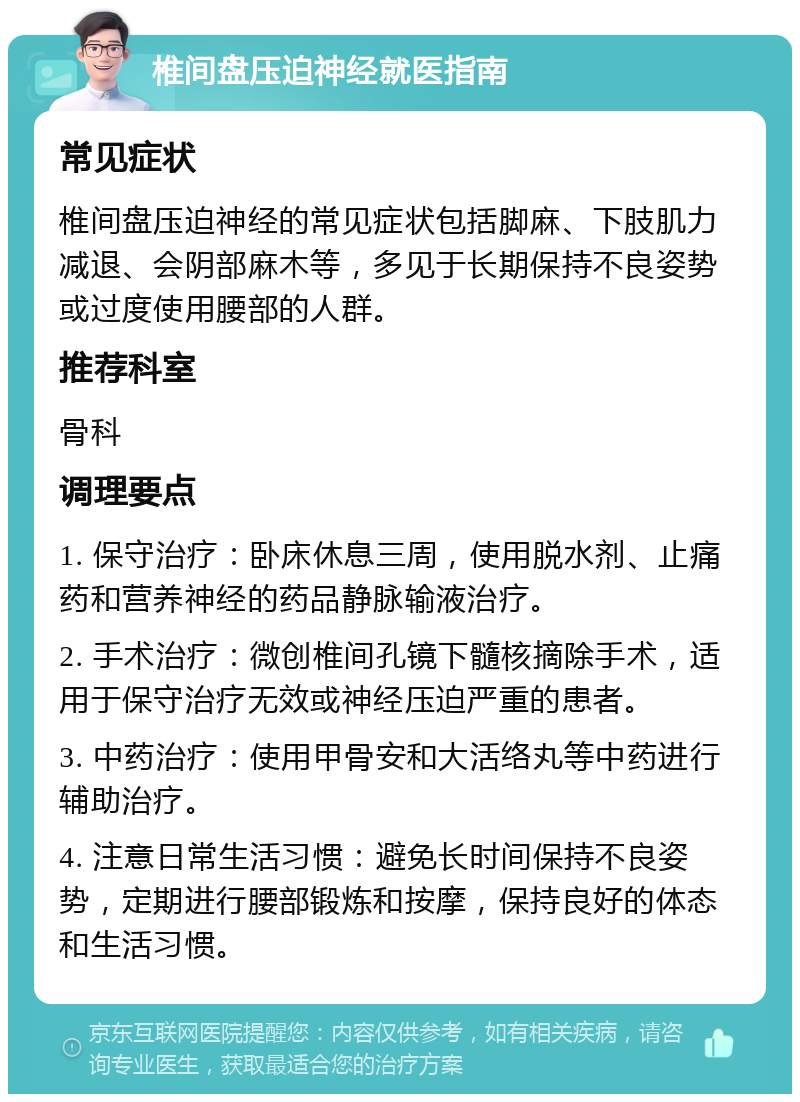 椎间盘压迫神经就医指南 常见症状 椎间盘压迫神经的常见症状包括脚麻、下肢肌力减退、会阴部麻木等，多见于长期保持不良姿势或过度使用腰部的人群。 推荐科室 骨科 调理要点 1. 保守治疗：卧床休息三周，使用脱水剂、止痛药和营养神经的药品静脉输液治疗。 2. 手术治疗：微创椎间孔镜下髓核摘除手术，适用于保守治疗无效或神经压迫严重的患者。 3. 中药治疗：使用甲骨安和大活络丸等中药进行辅助治疗。 4. 注意日常生活习惯：避免长时间保持不良姿势，定期进行腰部锻炼和按摩，保持良好的体态和生活习惯。