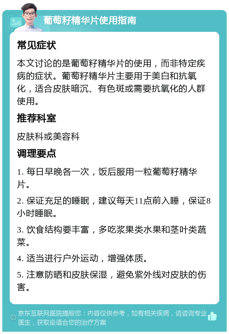 葡萄籽精华片使用指南 常见症状 本文讨论的是葡萄籽精华片的使用，而非特定疾病的症状。葡萄籽精华片主要用于美白和抗氧化，适合皮肤暗沉、有色斑或需要抗氧化的人群使用。 推荐科室 皮肤科或美容科 调理要点 1. 每日早晚各一次，饭后服用一粒葡萄籽精华片。 2. 保证充足的睡眠，建议每天11点前入睡，保证8小时睡眠。 3. 饮食结构要丰富，多吃浆果类水果和茎叶类蔬菜。 4. 适当进行户外运动，增强体质。 5. 注意防晒和皮肤保湿，避免紫外线对皮肤的伤害。