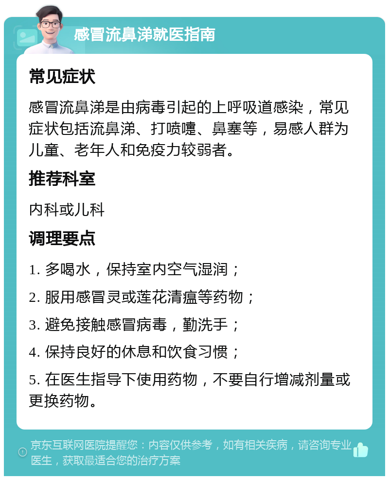 感冒流鼻涕就医指南 常见症状 感冒流鼻涕是由病毒引起的上呼吸道感染，常见症状包括流鼻涕、打喷嚏、鼻塞等，易感人群为儿童、老年人和免疫力较弱者。 推荐科室 内科或儿科 调理要点 1. 多喝水，保持室内空气湿润； 2. 服用感冒灵或莲花清瘟等药物； 3. 避免接触感冒病毒，勤洗手； 4. 保持良好的休息和饮食习惯； 5. 在医生指导下使用药物，不要自行增减剂量或更换药物。