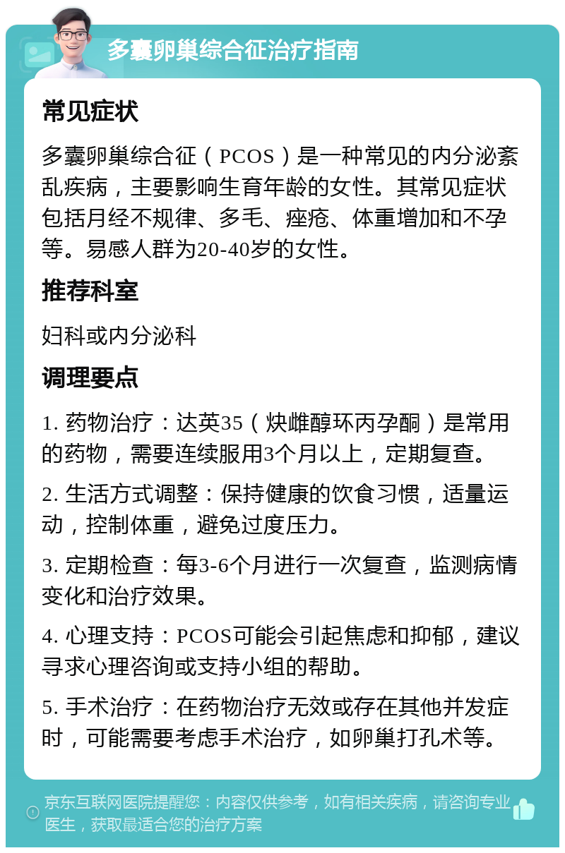 多囊卵巢综合征治疗指南 常见症状 多囊卵巢综合征（PCOS）是一种常见的内分泌紊乱疾病，主要影响生育年龄的女性。其常见症状包括月经不规律、多毛、痤疮、体重增加和不孕等。易感人群为20-40岁的女性。 推荐科室 妇科或内分泌科 调理要点 1. 药物治疗：达英35（炔雌醇环丙孕酮）是常用的药物，需要连续服用3个月以上，定期复查。 2. 生活方式调整：保持健康的饮食习惯，适量运动，控制体重，避免过度压力。 3. 定期检查：每3-6个月进行一次复查，监测病情变化和治疗效果。 4. 心理支持：PCOS可能会引起焦虑和抑郁，建议寻求心理咨询或支持小组的帮助。 5. 手术治疗：在药物治疗无效或存在其他并发症时，可能需要考虑手术治疗，如卵巢打孔术等。