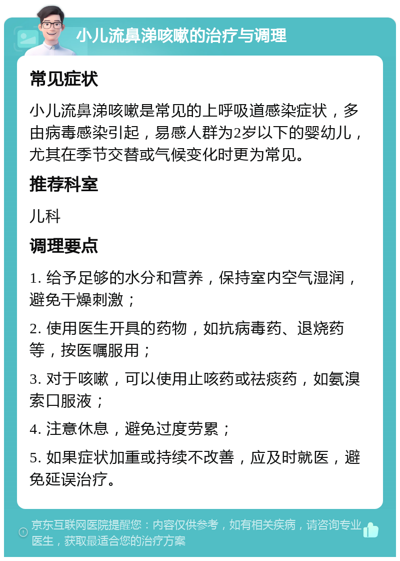 小儿流鼻涕咳嗽的治疗与调理 常见症状 小儿流鼻涕咳嗽是常见的上呼吸道感染症状，多由病毒感染引起，易感人群为2岁以下的婴幼儿，尤其在季节交替或气候变化时更为常见。 推荐科室 儿科 调理要点 1. 给予足够的水分和营养，保持室内空气湿润，避免干燥刺激； 2. 使用医生开具的药物，如抗病毒药、退烧药等，按医嘱服用； 3. 对于咳嗽，可以使用止咳药或祛痰药，如氨溴索口服液； 4. 注意休息，避免过度劳累； 5. 如果症状加重或持续不改善，应及时就医，避免延误治疗。