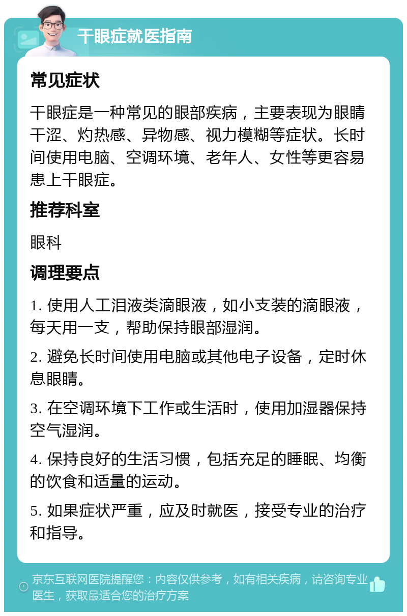 干眼症就医指南 常见症状 干眼症是一种常见的眼部疾病，主要表现为眼睛干涩、灼热感、异物感、视力模糊等症状。长时间使用电脑、空调环境、老年人、女性等更容易患上干眼症。 推荐科室 眼科 调理要点 1. 使用人工泪液类滴眼液，如小支装的滴眼液，每天用一支，帮助保持眼部湿润。 2. 避免长时间使用电脑或其他电子设备，定时休息眼睛。 3. 在空调环境下工作或生活时，使用加湿器保持空气湿润。 4. 保持良好的生活习惯，包括充足的睡眠、均衡的饮食和适量的运动。 5. 如果症状严重，应及时就医，接受专业的治疗和指导。