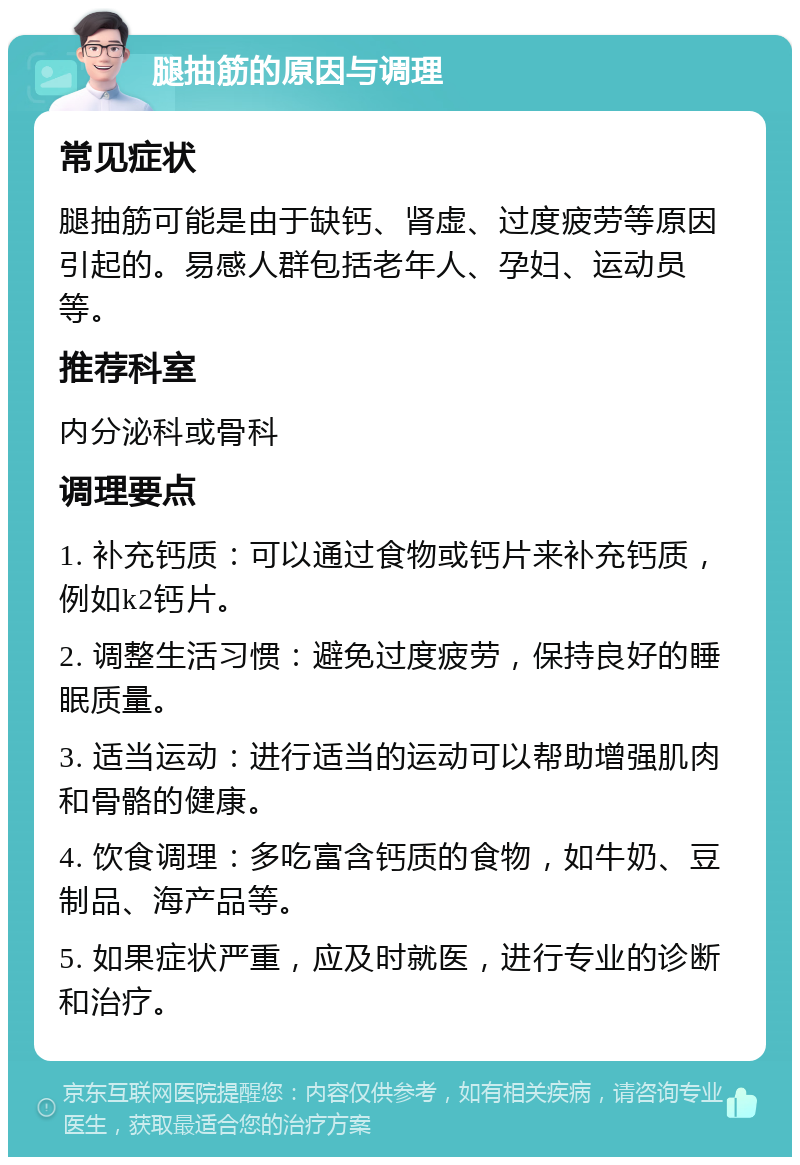 腿抽筋的原因与调理 常见症状 腿抽筋可能是由于缺钙、肾虚、过度疲劳等原因引起的。易感人群包括老年人、孕妇、运动员等。 推荐科室 内分泌科或骨科 调理要点 1. 补充钙质：可以通过食物或钙片来补充钙质，例如k2钙片。 2. 调整生活习惯：避免过度疲劳，保持良好的睡眠质量。 3. 适当运动：进行适当的运动可以帮助增强肌肉和骨骼的健康。 4. 饮食调理：多吃富含钙质的食物，如牛奶、豆制品、海产品等。 5. 如果症状严重，应及时就医，进行专业的诊断和治疗。