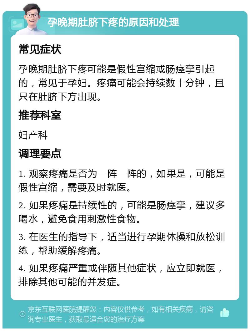 孕晚期肚脐下疼的原因和处理 常见症状 孕晚期肚脐下疼可能是假性宫缩或肠痉挛引起的，常见于孕妇。疼痛可能会持续数十分钟，且只在肚脐下方出现。 推荐科室 妇产科 调理要点 1. 观察疼痛是否为一阵一阵的，如果是，可能是假性宫缩，需要及时就医。 2. 如果疼痛是持续性的，可能是肠痉挛，建议多喝水，避免食用刺激性食物。 3. 在医生的指导下，适当进行孕期体操和放松训练，帮助缓解疼痛。 4. 如果疼痛严重或伴随其他症状，应立即就医，排除其他可能的并发症。