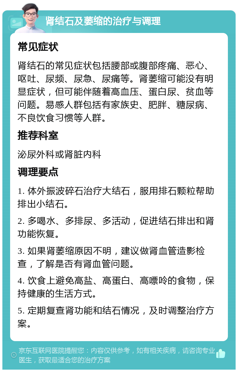 肾结石及萎缩的治疗与调理 常见症状 肾结石的常见症状包括腰部或腹部疼痛、恶心、呕吐、尿频、尿急、尿痛等。肾萎缩可能没有明显症状，但可能伴随着高血压、蛋白尿、贫血等问题。易感人群包括有家族史、肥胖、糖尿病、不良饮食习惯等人群。 推荐科室 泌尿外科或肾脏内科 调理要点 1. 体外振波碎石治疗大结石，服用排石颗粒帮助排出小结石。 2. 多喝水、多排尿、多活动，促进结石排出和肾功能恢复。 3. 如果肾萎缩原因不明，建议做肾血管造影检查，了解是否有肾血管问题。 4. 饮食上避免高盐、高蛋白、高嘌呤的食物，保持健康的生活方式。 5. 定期复查肾功能和结石情况，及时调整治疗方案。