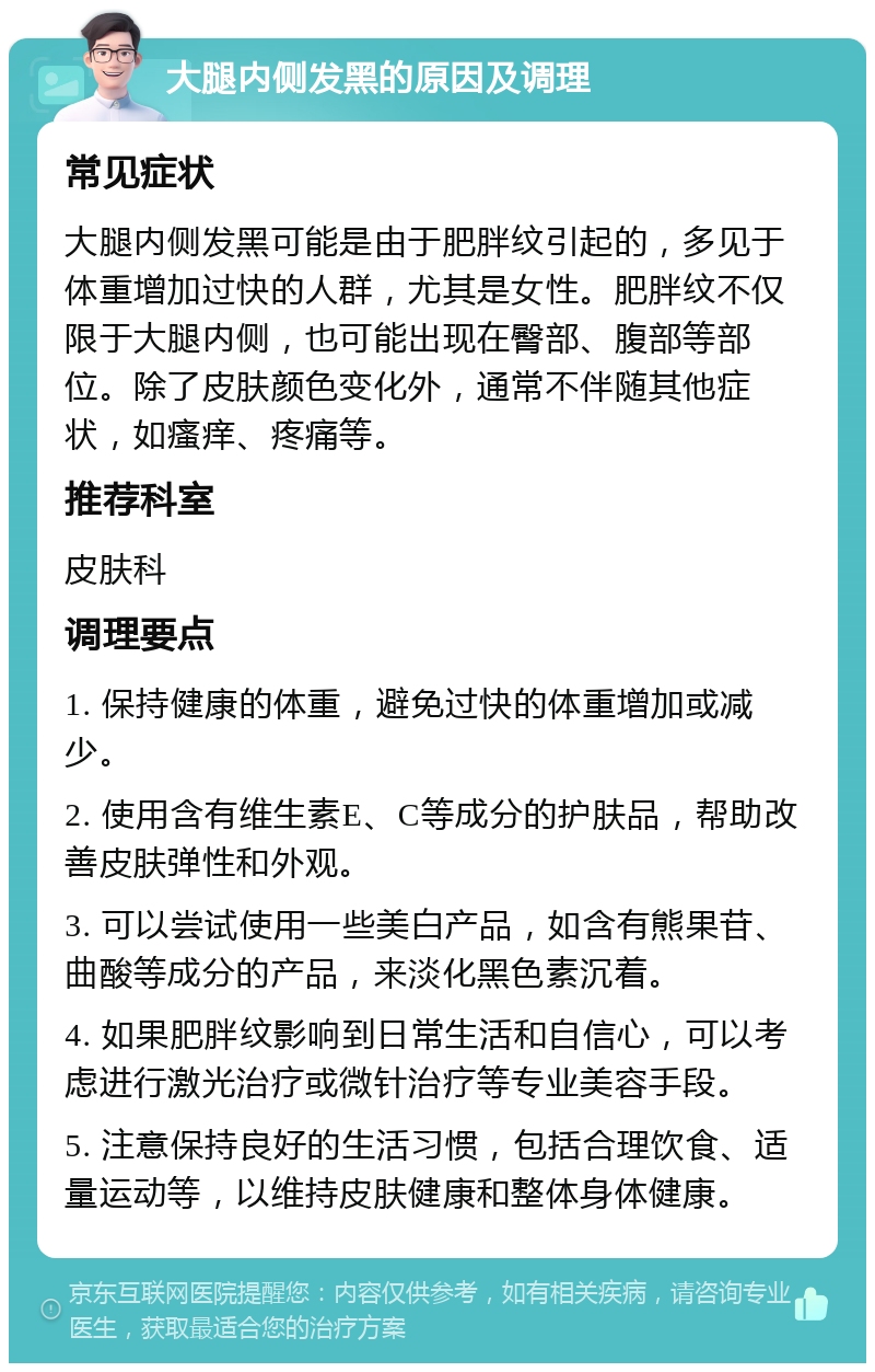 大腿内侧发黑的原因及调理 常见症状 大腿内侧发黑可能是由于肥胖纹引起的，多见于体重增加过快的人群，尤其是女性。肥胖纹不仅限于大腿内侧，也可能出现在臀部、腹部等部位。除了皮肤颜色变化外，通常不伴随其他症状，如瘙痒、疼痛等。 推荐科室 皮肤科 调理要点 1. 保持健康的体重，避免过快的体重增加或减少。 2. 使用含有维生素E、C等成分的护肤品，帮助改善皮肤弹性和外观。 3. 可以尝试使用一些美白产品，如含有熊果苷、曲酸等成分的产品，来淡化黑色素沉着。 4. 如果肥胖纹影响到日常生活和自信心，可以考虑进行激光治疗或微针治疗等专业美容手段。 5. 注意保持良好的生活习惯，包括合理饮食、适量运动等，以维持皮肤健康和整体身体健康。