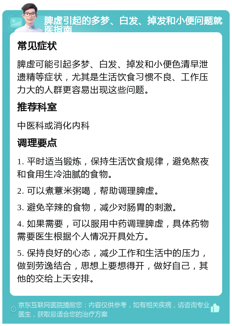 脾虚引起的多梦、白发、掉发和小便问题就医指南 常见症状 脾虚可能引起多梦、白发、掉发和小便色清早泄遗精等症状，尤其是生活饮食习惯不良、工作压力大的人群更容易出现这些问题。 推荐科室 中医科或消化内科 调理要点 1. 平时适当锻炼，保持生活饮食规律，避免熬夜和食用生冷油腻的食物。 2. 可以煮薏米粥喝，帮助调理脾虚。 3. 避免辛辣的食物，减少对肠胃的刺激。 4. 如果需要，可以服用中药调理脾虚，具体药物需要医生根据个人情况开具处方。 5. 保持良好的心态，减少工作和生活中的压力，做到劳逸结合，思想上要想得开，做好自己，其他的交给上天安排。