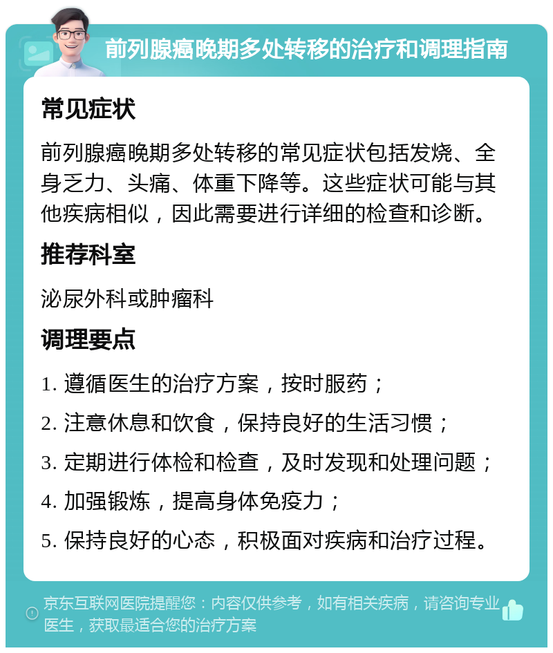 前列腺癌晚期多处转移的治疗和调理指南 常见症状 前列腺癌晚期多处转移的常见症状包括发烧、全身乏力、头痛、体重下降等。这些症状可能与其他疾病相似，因此需要进行详细的检查和诊断。 推荐科室 泌尿外科或肿瘤科 调理要点 1. 遵循医生的治疗方案，按时服药； 2. 注意休息和饮食，保持良好的生活习惯； 3. 定期进行体检和检查，及时发现和处理问题； 4. 加强锻炼，提高身体免疫力； 5. 保持良好的心态，积极面对疾病和治疗过程。