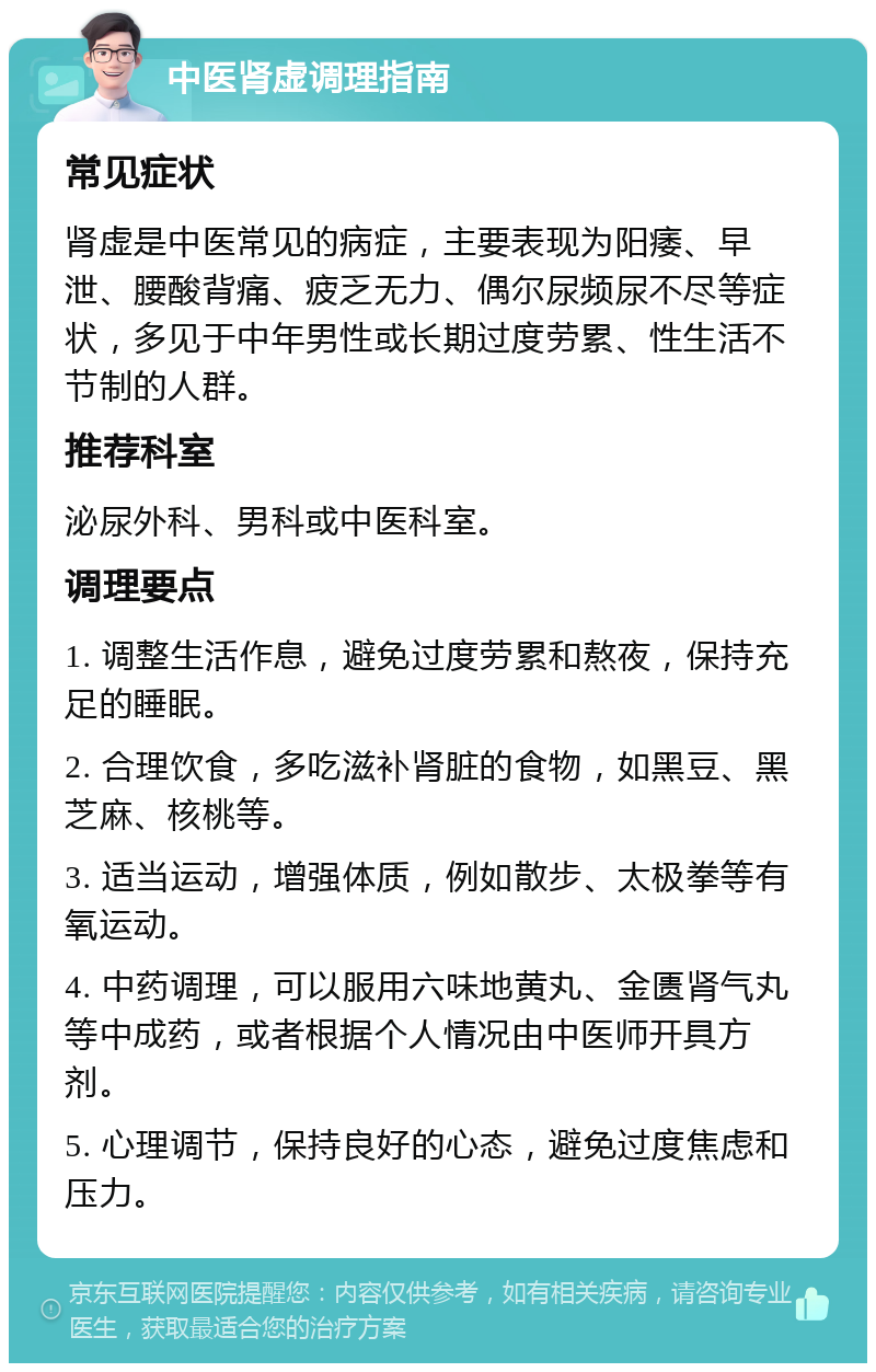 中医肾虚调理指南 常见症状 肾虚是中医常见的病症，主要表现为阳痿、早泄、腰酸背痛、疲乏无力、偶尔尿频尿不尽等症状，多见于中年男性或长期过度劳累、性生活不节制的人群。 推荐科室 泌尿外科、男科或中医科室。 调理要点 1. 调整生活作息，避免过度劳累和熬夜，保持充足的睡眠。 2. 合理饮食，多吃滋补肾脏的食物，如黑豆、黑芝麻、核桃等。 3. 适当运动，增强体质，例如散步、太极拳等有氧运动。 4. 中药调理，可以服用六味地黄丸、金匮肾气丸等中成药，或者根据个人情况由中医师开具方剂。 5. 心理调节，保持良好的心态，避免过度焦虑和压力。