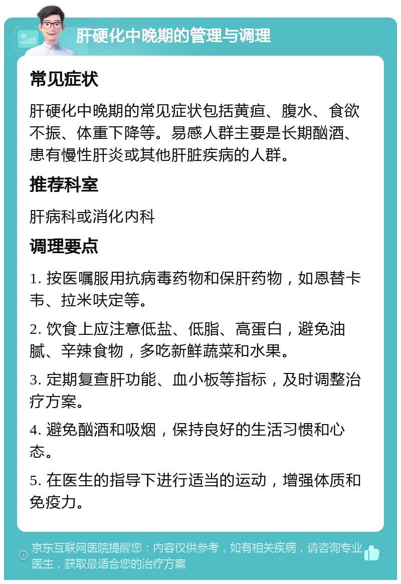 肝硬化中晚期的管理与调理 常见症状 肝硬化中晚期的常见症状包括黄疸、腹水、食欲不振、体重下降等。易感人群主要是长期酗酒、患有慢性肝炎或其他肝脏疾病的人群。 推荐科室 肝病科或消化内科 调理要点 1. 按医嘱服用抗病毒药物和保肝药物，如恩替卡韦、拉米呋定等。 2. 饮食上应注意低盐、低脂、高蛋白，避免油腻、辛辣食物，多吃新鲜蔬菜和水果。 3. 定期复查肝功能、血小板等指标，及时调整治疗方案。 4. 避免酗酒和吸烟，保持良好的生活习惯和心态。 5. 在医生的指导下进行适当的运动，增强体质和免疫力。