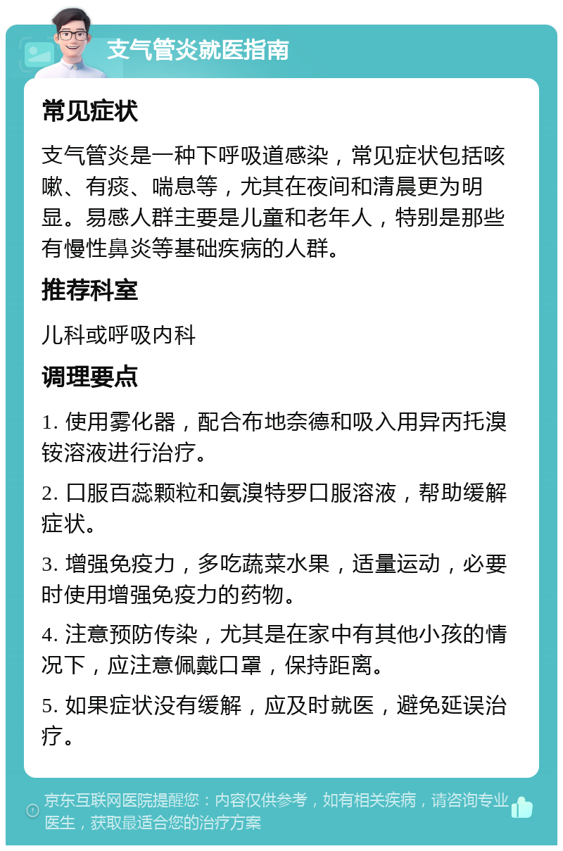 支气管炎就医指南 常见症状 支气管炎是一种下呼吸道感染，常见症状包括咳嗽、有痰、喘息等，尤其在夜间和清晨更为明显。易感人群主要是儿童和老年人，特别是那些有慢性鼻炎等基础疾病的人群。 推荐科室 儿科或呼吸内科 调理要点 1. 使用雾化器，配合布地奈德和吸入用异丙托溴铵溶液进行治疗。 2. 口服百蕊颗粒和氨溴特罗口服溶液，帮助缓解症状。 3. 增强免疫力，多吃蔬菜水果，适量运动，必要时使用增强免疫力的药物。 4. 注意预防传染，尤其是在家中有其他小孩的情况下，应注意佩戴口罩，保持距离。 5. 如果症状没有缓解，应及时就医，避免延误治疗。